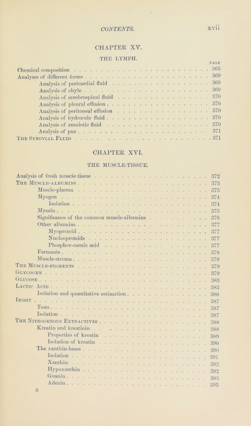 CHAPTER XV. THE LYMPH. PAGE Chemical composition Analyses of different forms 3(39 Analysis of pericardial fluid 309 Analysis of chyle 309 Analysis of cerebrospinal fluid 370 Analysis of pleural effusion 370 Analysis of peritoneal effiision 370 Analysis of hydrocele fluid 370 Analysis of amniotic fluid 370 Analysis of pus 371 The Synovial, Fluid 371 CHAPTER XVI. THE MUSCLE-TISSUE. Analysis of fresh muscle-tissue 372 The Muscle-albumins 373 Muscle-plasma 373 Myogen 374 Isolation 374 ^lyosin 37.5 Significance of the common muscle-albumins 370 Other albumins 377 Myoproteid 377 Xucleoproteids 377 Phosphor-carnic acid 377 Ferments 378 Muscle-stroma 379 The IMuscle-pigments 379 Glycogen 379 Glucose 383 Lactic Acid 383 Isolation and quantitative estimation 380 Jj^OSiT 337 387 Isolation 387 The Nitrogenous Extractives 388 Kreatin and kreatinin 388 Properties of kreatin . 339 Isolation of kreatin 399 The xanthin-bases Isolation 3p] Xanthin gp.> Ilypoxanthin Guanin