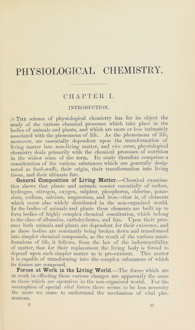 PHYSIOLOGICAL CHEMISTRY. CHAPTER I. INTRODUCTION. The science of physiological chemistry has for its object the study of the various chemical processes which take place in the bodies of animals and plants, and which are more or less intimately associated with the phenomena of life. As the phenomena of life, moreover, are essentially dependent upon the transformation of living matter into non-living matter, and vice vei'sa, physiological chemistry deals primarily with the chemical processes ot nutrition in the widest sense of the term. Its study therefore comprises a consideration of the various substances which are generally desig- nated as food-stuffs, their origin, their transformation into living tissue, and their ultimate fate. General Composition of Living Matter.—Chemical examina- tion shows that plants and animals consist essentially of carbon, hydrogen, nitrogen, oxygen, sulphur, phosphorus, chlorine, potas- sium, sodium, calcium, magnesium, and iron—that is, of elements which occur also widelv distributed in the non-oro-anized world. In tl le bodies of animals and plants these elements are built up to form bodies of highly complex chemical constitution, which belong to the class of albumins, carbohydrates, and fats. Upon their pres- ence both animals and plants are dependent for their existence, and as these bodies are constantly being broken down and transformed into simpler chemical compounds, as the result of the various mani- festations of life, it follows, from the law of the indestructibility of matter, that for their re]dacement the living body is forced to depend upon such simpler matter as is pre-existent. This matter it is capable of transforming into the complex substances of which its tissues are composed. Forces at Work in the Living World.—The forces which are at work in effecting tliese various changes are apparently the same as those which are operative in the non-organized world. For the assumption of special vital forces there seems to be less necessity tlie more we come to understand the mechanism of vital phe- nomena. O