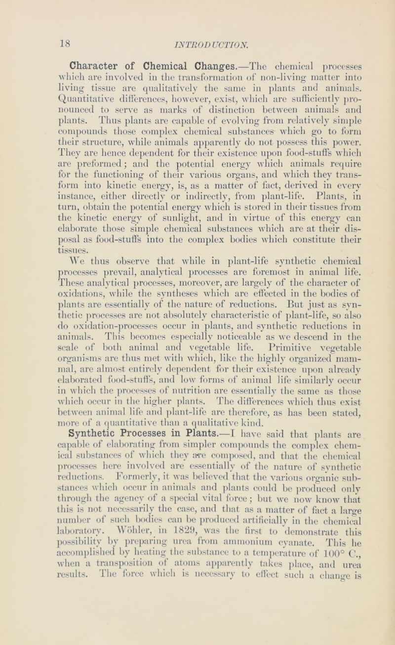 Character of Chemical Changes.—The clicmieal processes which are involved in the transformation of non-living matter into living tissue arc cpialitatively the same in plants and animals. (Quantitative dilfcrenees, however, exist, which are sufficiently pro- nounced to serve as marks of distinction between animals and plants. Thus plants are capable of evolving from relatively sini])le compounds those complex chemical substances- which go to form their structure, while animals apj)arently do not possess this power. They are hence dependent for their existence upon food-stutfs which are preformed; and the potential energy which animals require for the functioning of their various organs, and which they trans- form into kinetic energy, is, as a matter of fact, derived in every instance, either directly or indirectly, from plant-life. Plants, in turn, obtain the potential energy which is stored in their tissues from the kinetic energy of sunlight, and in virtue of this energy can elaborate those simple chemical substances which are at their dis- posal as food-stutfs into the complex bodies which constitute their tissues. e thus observe that while in plant-life synthetic chemical ]U’ocesses ])revail, analytical })roccsses are foremost in animal life. These analytical processes, moreover, are largely of the character of oxidations, while the syntheses which arc effected in the bodies of plants are essentially of the nature of reductions. But just as syn- thetic ]irocesses are not absolutely characteristic of plant-life, so also do oxidation-]iroeesses occur in ])lants, and synthetic reductions in animals. This becomes especially noticeable as we descend in the S(;ale (ff both animal and vegetable life. Primitive vegetable organisms are thus met with which, like the highly organized mam- mal, are almost entirely dependent for their existence upon alreadv elaborated food-stuffs, and low forms of animal life similarly occur in which the ])rocesses of nutrition are essentially the same as those which occur in the higher ]dants. The differences which thus exist between animal life and ])lant-life are therefore, as has been stated, more of a (piantitative than a (]ualitative kind. Synthetic Processes in Plants.—I have said that ])lants are ca]>able of elaborating from sim]der com])ounds the complex chem- ical substances of which they a*re composed, and that the chemical ])rocesses here involved are essentially of tlie nature of svnthetic reductions. f\)rmcrly, it was believed that the various organic sub- stances which occur in animals and plants could be ])roduccd onlv through the agency of a special vital t()rce; but we now know that this is not necessarily the case, and that as a matter of fact a large number of such bodies can l)c ])roduced artiticially in the chemit^d laboratory. Wohler, in 1829, was the tirst to demonstrate this possibility by ])reparing urea from ammonium cyanate. This he accomplished by heating the substance to a temperature of 100° C., when a transposition of atoms apjKirently takes ])lace, and urea results. The force which is necessary to effect such a chamm is