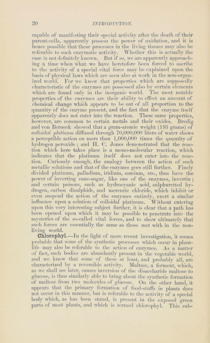 capable of manifesting their special activity after the death of their ])arent-eells, apparently possess the ])o\ver of oxidation, and it is hence possible that these ])roeesses in the living tissues may also be referable to such enzymatic activity, AVhether this is actually the ease is not definitely known. But if so, we are ap])arently approach- ing a time when wdiat we have heretofore been forced to ascribe to the activity of a special vital force may be explained upon the basis of physical laws which are seen also at work in the non-organ- ized world. For we know that ])roperties which are supposedly characteristic of the enzymes arc possessed also by certain elements which are found only in the inorganic world. The most notable properties of the enzymes are their ability to effect an amount of chemical change which a]>pears to be out of all proportion to the quantity of the enzyme present, and the fact that the enzyme itself apparently does not enter into the reaction. These same properties, however, are common to certain metals and tlieir oxides. Bredig and von Berneck showed that a gram-atomic weight (193 grams) of colloidal platinum diffused through 70,000,000 liters of water shows a perceptible action on more than 1,000,000 times the quantity of hydrogen peroxide ; and H. C. Jones demonstrated that the reac- tion which here takes place is a mono-molecular reaction, which indicates that the platinum itself does not enter into the reac- tion. Cui’iously enough, the analogy between the action of such metallic solutions and that of the enzymes goes still further. Finely divided platinum, palladium, iridium, osmium, etc., thus have the power of inverting cane-sugar, like one of the enzymes, invertin ; and certain poisons, such as hydrocyanic acid, sulphuretted hy- drogen, carbon disulphide, and mercuric chloride, which inhibit or even suspend the action of the enzymes entirelv, exert a similar influence upon a solution of colloidal platinum. AVithout entering u])on this very interesting subject further, it is clear that a path has been opened u[)on which it may be possible to penetrate into the mysteries of the so-called vital forces, and to show ultimately that such forces are essentially the same as those met with in the non- living world. Chlorophyl.—In the light of more recent investigation, it seems probable that some of the synthetic ]n-ocesses which'occur in plant- life may also be referable to the action of enzymes. As a matter of fact, such bodies arc abundantly present in the vegetable world, and we know that some_ of these at least, and probably all, are characterized by a reversible activity. Maltase, a ferment, which, as we shall see later, causes inversion of the disaccharide maltose to glucose, is thus similarly able to bring about the svnthetic formation of maltose from two molecules of glucose. On the other hand, it appears that the primary formation of food-stufls in plants does not occur in this manner, but is referable to the activity of a special body which, as has been stated, is present in the exposed green parts of most plants, and which is termed chlorophvl. This sub-