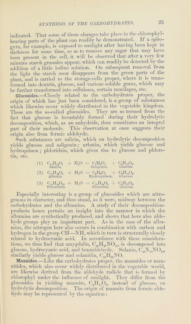 indicated. Tliat some of these changes take ])lace in tlie elilorojdiyl- bearing parts of the plant can readily be demonstrated. If a si)iro- gyra, for example, is exposed to sunlight after having been kept in darkness for some time, so as to remove any sugar that may have been present in the cell, it will be observed that after a very few minutes starch granules appear, which can readily l)e detected by the addition of a little iodine solution. On subsequent removal from the light the starch soon disappears from the green parts of. the ]dant,'and is carried to the storage-cells proper, where it is trans- formed into dextrin, glucose, and various soluble puns, which may be further transformed into celluloses, certain mucilages, etc. Glucosides.—Closely related to the carbohydrates proper, the origin of which has just been considered, is a group of substances which likewise occur widely distributed in the vegetable kingdom. These are the so-called glucosides. They are so termed from the fact that glucose is invariably formed during their hydrolytic decomposition, which, as an anhydride, thus constitutes an integral part of their molecule. This observation at once suggests their origin also from formic aldehyde. Such substances are salicin, which on hydrolytic decomposition yields glucose and saligenin ; arbutin, which yields glucose and hydroquinon ; phloridzin, whicli gives rise to glucose and phlore- tin, etc. (1) C,3H,80, -f- H,0 =. C^HsO,, -f CeTI,A- Salicin. Saligenin. Glucose. (2) Ci^HigOj -|- II2O = C5H6O2 + C6nj.,Og. Arbutin. Hj'droquinon. Glucose. (3) 02,11,40,0 + n.20 = C,,H,A + CgH,.20g. Phloridzin. Phloretin. Glucose. Especially interesting is a groiq) of glucosides which are nitro- genous in character, and thus stand, as it were, midway lietween the carbohydrates and the albumins. A study of their (Icconq^osition- products hence permits an insight into the manner in which the albumins are syntlietically produced, and shows that here also alde- hyde groups play an important part. As in the case of the albu- mins, the nitrogen here also occurs in comlhnation with carbon and hydrogen in the group CII—XH, whicli in turn is structurally closely related to hydrocyanic acid. In accordance with these considera- tions, we thus find that amygdalin, CgoHjyXOji, is decomposed into glucose, hydrocyanic acid, and benzaldehydc. Solanin, C similarly yields glucose and solanidin, (,’251139X0. Mannides.—Like the carbohydrates proper, the mannidcs or man- nitides, winch also occur widely distrilmtcd in the vegetable world, are likewise derived from the aldehyde radicle that is formed by chlorophyl under the inllucnce of sunlight. They differ from the glucosides in yielding mannite, Cgllj/Ig, instead of glucose, on hydrolytic decomposition. The origin of mannite from formic alde- hyde may be represented by the equation :