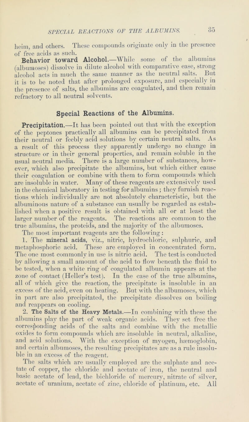 liGinij ciiitl otliGi’s. 1 licsc coinpoiiiicls ori^iiicitc only iii tlio prcscncG of free acids as sucli. Behavior toward Alcohol.—While some of the albumins (alburaoses) dissolve in dilute alcohol with comparative ease, strong alcohol acts in much the same manner as the neutral salts. But it is to be noted that after prolonged exj)Osnre, and especially in the presence of salts, the albumins are coagulated, and then remain refractory to all neutral solvents. Special Reactions of the Albumins. Precipitation.—It has been pointed out that with the exception of the peptones })ractically all albumins can be precipitated from their neutral or feebly acid solutions by certain neutral salts. As a result of this process they apparently undergo no change in structure or in their general properties, and remain soluble in the usual neutral media. There is a large number of substances, how- ever, which also precipitate the albumins, but wdiicli either cause their coagulation or combine with them to form compounds which are insoluble in water. Many of these reagents are extensively used in the chemical laboratory in testing for albumins ; they furnish reac- tions which individually are not absolutely characteristic, but the albuminous nature of a substance can usually be regarded as estab- lished when a positive result is obtained with all or at least the larircr number of the reag-ents. The reactions are common to the true albumins, the proteids, and the majority of the albiimoses. The most important reagents are the following : 1. The mineral acids, viz., nitric, hydrochloric, sulphuric, and metaphosphoric acid. These are employed in concentrated form. Tlie one most commonly in use is nitric acid. The testis conducted by allowing a small amount of tlie acid to How beneath the fluid to be tested, 'when a white ring of coagulated albumin appears at the zone of contact (Heller’s test). In the case of the true albumins, all of which give the reaction, the precipitate is insolulde in an excess of the acid, even on heating. But with the albumoses, which in ])art are also preci]htated, the precipitate dissolves on boiling and reappears on cooling. 2. The Salts of the Heavy Metals.—In combining with these the albumins play the part of weak organic acids. They set free the corresponding acids of the salts and combine with the metallic oxides to form compounds which are insoluble in neutral, alkaline, and acid solutions. ^Vith the excejTion of myogen, haemoglobin, and certain albumoses, the resulting precipitates are as a rule insolu- ble in an excess of the reagent. Tlie salts which are usually employed are the sulphate and ace- tate of copper, the chloride and acetate of iron, the neutral and basic acetate of lead, the bichloride of mercury, nitrate of silver, acetate of uranium, acetate of zinc, chloride of platinum, etc. All