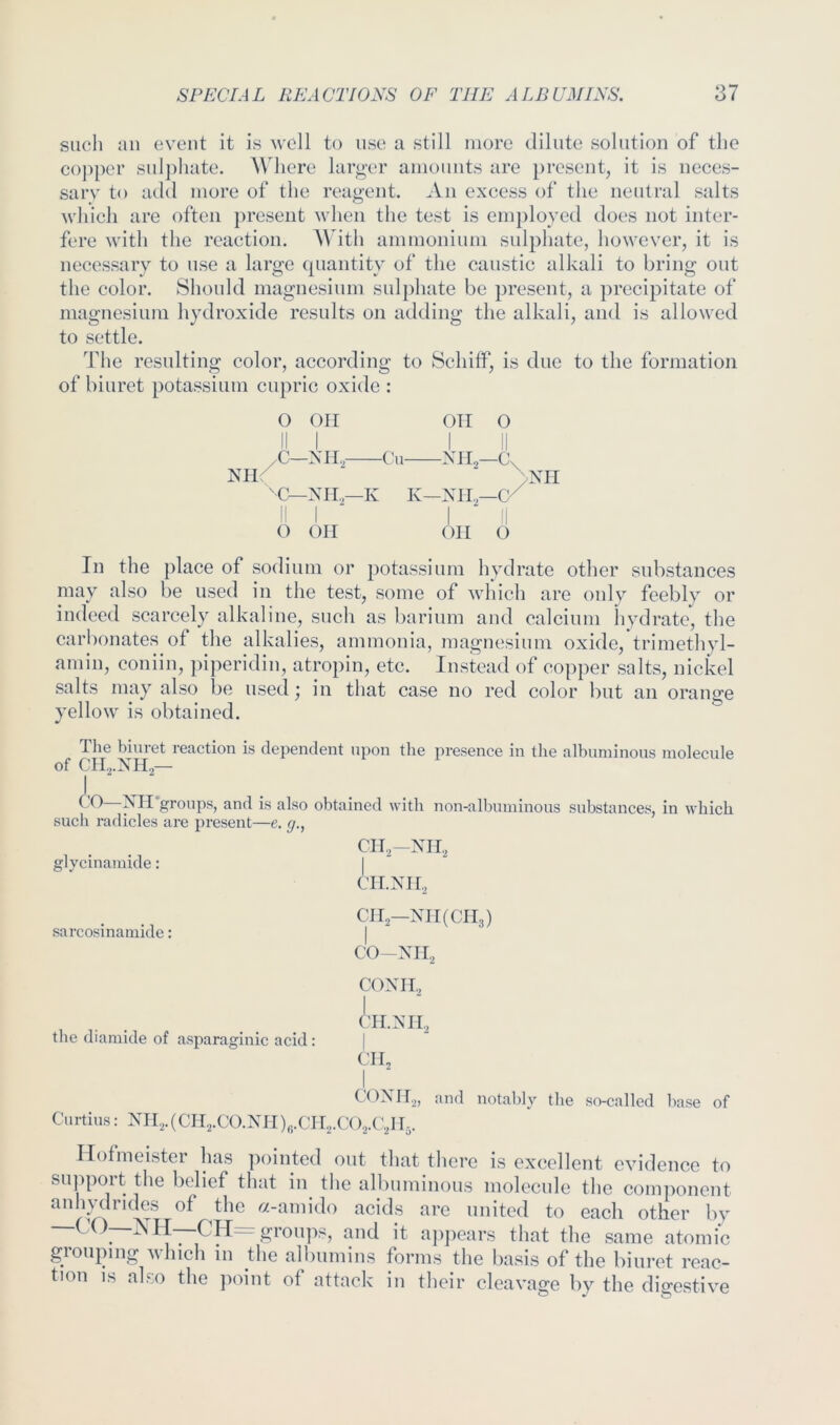 such an event it is well to use a still more dilute solution of the copper sulj)liate. Where larg'cr amounts are present, it is iieces- saiT to add more of the reagent. An excess of the neutral salts which are often present when the test is em])loyed does not inter- fere with the reaction. With ammonium sulphate, however, it is necessary to use a large cpiantity of the caustic alkali to bring out the color. Should magnesium sulphate be present, a precipitate of magnesium hydroxide results on adding the alkali, and is allowed to settle. The resulting color, according to Schitf, is due to the formation of biuret potassium cupric oxide : O on Oil O M—sn.,- -C'u- NIl^ >XII K K—XII.—C/ o on on o In the })lace of sodium or potassium hydrate other substances may also be used in the test, some of which are only feebly or indeed scarcely alkaline, such as barium and calcium hydrate, the carbonates of the alkalies, ammonia, magnesium oxide, trimethyl- amin, coniin, piperidin, atropin, etc. Instead of copper salts, nickel salts may also be used; in that case no red color but an orange yellow is obtained. Ihe biuvet reaction is dependent npon the presence in tlie albuniinons molecule of cn.,.xn,— I, I t)—groups, and is also obtained with non-albuminous substances, in which cii^-xn, I CII.XII,, CII2—XII(CIl3) CO—XII2 COXH., J'lI.XII, Cl I, I , COXII.,, and notably the so-called base of Curtins: XII.,.(Cn,.CO.XH),,.CIk.C()2.(y I5. Ilofmeister has pointed out that there is excellent evidence to support the belief that in the albuminous molecule the component anlmlrides of the «-amido acids are united to each other by —CO—NH—CH= groipts, and it appears that the same atomic grouping which in the albumins forms the basis of the biuret reac- tion IS also the point of attack in their cleavage by the dio-estive suen ranicies are present—e, g., glycinamide: sarcosinaniide: the diamide of asparaginic acid: