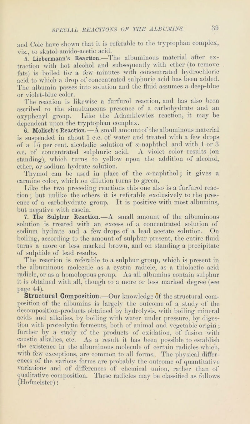 ^9 and Cole have shown that it is referahle to the tryptophan complex, viz., to skatol-amido-acetic acid. 5. Liebermann’s Reaction.—The albuminous material after ex- traction with hot alcohol and snbsccpiently with ether (to remove fats) is boiled for a few minutes with concentrated hydrochloric acid to which a drop of concentrated sulphuric acid has been added. The albumin passes into solution and the fluid assumes a deep-blue or violet-blue color. The reaction is likewise a fiirfurol reaction, and has also been ascribed to the simultaneous presence of a carbohydrate and an oxyphenyl group. Tike the Adamkiewicz reaction, it may be dependent upon the trypto})han complex. 6. Molisch’s Reaction.—A small amountof the albuminous material is suspended in about 1 c.c. of water and treated with a few drops of a 15 per cent, alcoholic solution of «-naphthol and with 1 or 3 c.c. of concentrated sulphuric acid. A violet color results (on standing), which turns to yellow upon the addition of alcohol, ether, or sodium hydrate solution. Thymol can be used in ])lace of the «-naphthol; it gives a carmine color, which on dilution turns to green. r^ike the two ])receding reactions this one also is a furfurol reac- tion ; but uulike the others it is referable exclusively to the pres- ence of a carbohydrate group. It is positive with most albumins, but negative with casein. 7. The Sulphur Reaction.—A small amount of the albuminous solution is treated with an excess of a concentrated solution of sodium hydrate and a few drops of a lead acetate solution. On boiling, according to the amount of sulphur present, the entire fluid turns a more or less marked brown, and on standing a precipitate of sulphide of lead results. The reaction is referable to a sulphur group, which is present in the albuminous molecule as a evstin radicle, as a thiolactic acid radicle, or as a homologous group. As all albumins contain sulphur it is obtained with all, though to a more or less marked degree (see page 44). Structural Composition.—Our knowledge of the structural com- position of the albumins is largely the outcome of a study of the decomposition-products obtained by hydrolysis, with boiling mineral acids and alkalies, by boiling with water under ]>ressure, by diges- tion with proteolytic ferments, both of animal and vegetable origin ; further by a study of the products of oxidation, of fusion with caustic alkalies, etc. As a result it has been possible to establish the existence in the albuminous molecule of certain radicles which, with few exceptions, are common to all forms.. The phvsical differ- ences of the various forms are ]U’obably the outcome of (piantitative variations and of differences of chemical union, rather than of (pialitative composition. These radicles may be classified as follows (Hofmeister):