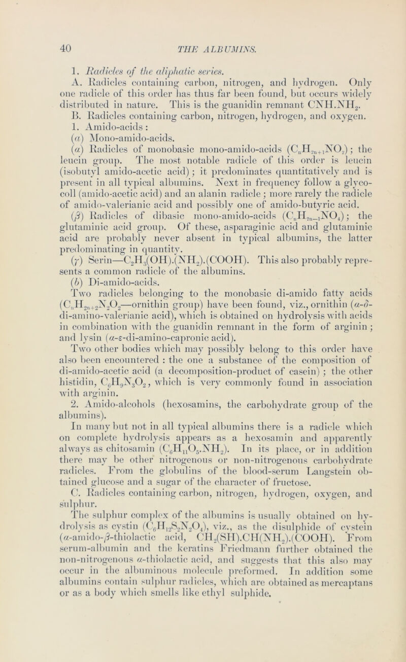 1. Radicles of the aliphatic series. A. Radicles containing carbon, nitrogen, and hydrogen. Only one radicle of this order has thus far been found, but occurs widely distributed in nature. This is the guanidin remnant CXH.XII2. R. Radicles containing carbon, nitrogen, hydrogen, and oxygen. 1. Amido-acids : (n) Mono-ainid(j-acids. (a) Radicles of monobasic mono-amido-acids (CuH2n+i^^2) the leucin group. The most notable radicle of this order is leucin (isobutyl amido-acetic acid); it })redominates quantitatively and is })resent in all typical albumins. Xext in frequency follow a glyco- coll (amido-acetic acid) and an alanin radicle ; more rarely the radicle of amido-valerianic acid and ])ossibly one of amido-butyric acid. (j^) Radicles of dibasic mono-amido-acids (CnH2n_iX04); the glutaminic acid group. Of these, asparaginic acid and glutaminic acid are ])robably never absent in ty])ical albumins, the latter predominating in qnantitv. (r) Serin—C2H3(0H).(XH2).(C00H). This also probably repre- sents a common radicle of the albumins. (b) Di-amido-acids. Two radicles belonging to the monobasic di-amido fatty acids (C„l l2n+2^2^^2—ornithin group) have been found, viz., ornithin [a-d- di-amino-valerianic acid), which is obtained on hydrolysis with acids in combination with the guanidin remnant in the form of arginin ; and lysin («-£-di-amino-capronic acid). Two other bodies which may })ossibly belong to this order have also been encountered : the one a substance of the composition of di-amido-acetic acid (a decomposition-product of casein) ; the other histidin, (1^119X3(32, which is very commonly found in association with arginin. 2. Amido-alcohols (hexosamins, the carbohydrate group of the albumins). In many but not in all ty])ical albumins there is a radicle which on com])lete hydrolysis appears as a hexosamin and apparently always as chitosamin (CgHn< )..XPl2). In its ])lace, or in addition there may be other nitrogenous or non-nitrogenous carbohvdrate radicles. From the globulins of the blood-serum Langstein ob- tained glucose and a sugar of tlie character of fructose. C. Radicles containing carbon, nitrogen, hydrogen, oxygen, and sulphur. The sulphur com))l('x of the albumins is usually obtained on hy- drolysis as cystin ((viz., as the disulphide of evstein (^/-amid()-;?-thiolactic acid, Cll2(SlI).ClI(XIl2).((X)OIT). From serum-albumin and the keratins Friedmann further obtained the non-nitrogenons ^/-thiolactic acid, and suggests that this also mav occur in the albuminous molecule ])reformed. In addition some albumins contain sul])hur radicles, M-hich are obtained as merca})tans or as a body which smells like ethyl sulphide.