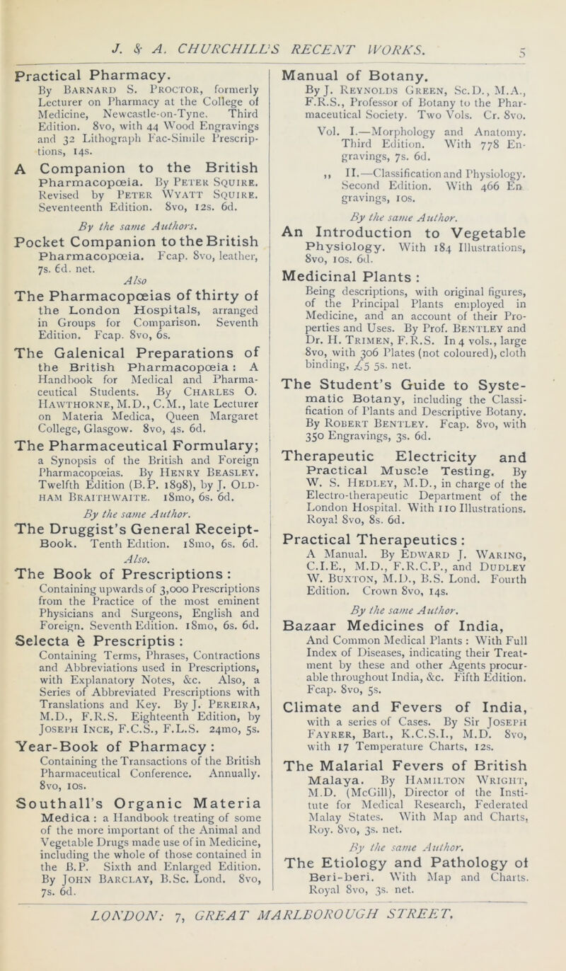Practical Pharmacy. By Barnard S. Proctor, formerly Lecturer on Pharmacy at the College of Medicine, Newcastle-on-Tyne, Third Edition. 8vo, with 44 Wood Engravings and 32 Lithograph Fac-Simile Prescrip- tions, 14s. A Companion to the British Pharmacopoeia. By Peter Squire. Revised by Peter Wyatt Squire. Seventeenth Edition. 8vo, 12s. 6d. By the same Authors. Pocket Companion to the British Pharmacopoeia. Fcap. 8vo, leather, 7s. 6d. net. Also The Pharmacopoeias of thirty of the London Hospitals, arranged in Groups for Comparison. Seventh Edition. Fcap. 8vo, 6s. The Galenical Preparations of the British Pharmacopoeia: A Handbook for Medical and Pharma- ceutical Students. By Charles O. Hawthorne, M.D., C.M., late Lecturer on Materia Medica, Queen Margaret College, Glasgow. 8vo, 4s. 6d. The Pharmaceutical Formulary; a Synopsis of the British and P’oreign Pharmacopoeias. By Henry Beasley. Twelfth Edition (B.P. 1898), by J. Old- ham Braithwaite. i8mo, 6s. 6d. By the same Author. ' The Druggist’s General Receipt- Book. Tenth Edition. i8mo, 6s. 6d. Also. The Book of Prescriptions : Containing upwards of 3,000 Pre.scriptions from the Practice of the most eminent Physicians and Surgeons, English and Foreign. Seventh Edition. i8mo, 6s. 6d. ; Selecta ^ Prescriptis : j Containing Terms, Phrases, Contractions ] and Abbreviations used in Prescriptions, j with Explanatory Notes, &c. Also, a ' Series of Abbreviated Prescriptions with Translations and Key. By J. Pereira, M.D., F.R.S. Eighteenth Edition, by Joseph Ince, F.C.S., F.L.S. 24mo, 5s. Year-Book of Pharmacy : Containing the Transactions of the British Pharmaceutical Conference. Annually. 8vo, los. Southall’s Organic Materia Medica : a Handbook treating of some of the more important of the Animal and Vegetable Drugs made use of in Medicine, including the whole of those contained in the B.P. Sixth and Enlarged Edition. By John Barclay, B.Sc. Lond. 8vo, 7s. 6d. Manual of Botany. ByJ. Reynolds Green, Sc.D., M.A., F.R.S., Professor of Botany to the Phar- maceutical Society. Two Vols. Cr. 8vo. Vol. I.—Morphology and Anatomy. Third Edition. With 778 En- gravings, 7s. 6d. ,, II.—Classification and Physiology. Second Edition. With 466 En gravings, los. By the same Author. An Introduction to Vegetable Physiology. With 184 Illustrations, 8vo, los. 6d. Medicinal Plants : Being descriptions, with original figures, of the Principal Plants employed in Medicine, and an account of their Pro- perties and Uses. By Prof. Bentley and Dr. II. Trimen, F.R.S. In4 vols., large 8vo, with 306 Plates (not coloured), cloth binding, 5s. net. The Student’s Guide to Syste- matic Botany, including the Classi- fication of Plants and Descriptive Botany. By Robert Bentley. Fcap. 8vo, with 350 Engravings, 3s. 6d. Therapeutic Electricity and Practical Muscle Testing. By W. S. FIedley, M.D., in charge of the Electro-therapeutic Department of the I.ondon Hospital. With 110 Illustrations. Royal Svo, 8s. 6d. Practical Therapeutics : A Manual. By Edward J. W'^aring, C.I.E., M.D., F.R.C.P., and Dudley W. Buxton, M.D., B.S. Lond. Fourth Edition. Crown Svo, 14s. By the same A uthor. Bazaar Medicines of India, And Common Medical Plants : With Full Index of Diseases, indicating their Treat- ment by these and other Agents procur- able throughout India, &c. P'ifth Edition. Fcap. Svo, 5s. Climate and Fevers of India, with a series of Cases. By Sir Joseph Fayrer, Bart., K.C.S.I., M.D. Svo, with 17 Temperature Charts, 12s. The Malarial Fevers of British Malaya. By Hamilton W^righp, M.D. (McGill), Director of the Insti- tute for Medical Research, Federated Malay States. With Map and Charts, Roy. Svo, 3s. net. By the same Author. The Etiology and Pathology ot Beri-beri. W’ith !Map and Charts. Royal Svo, 3s. net.