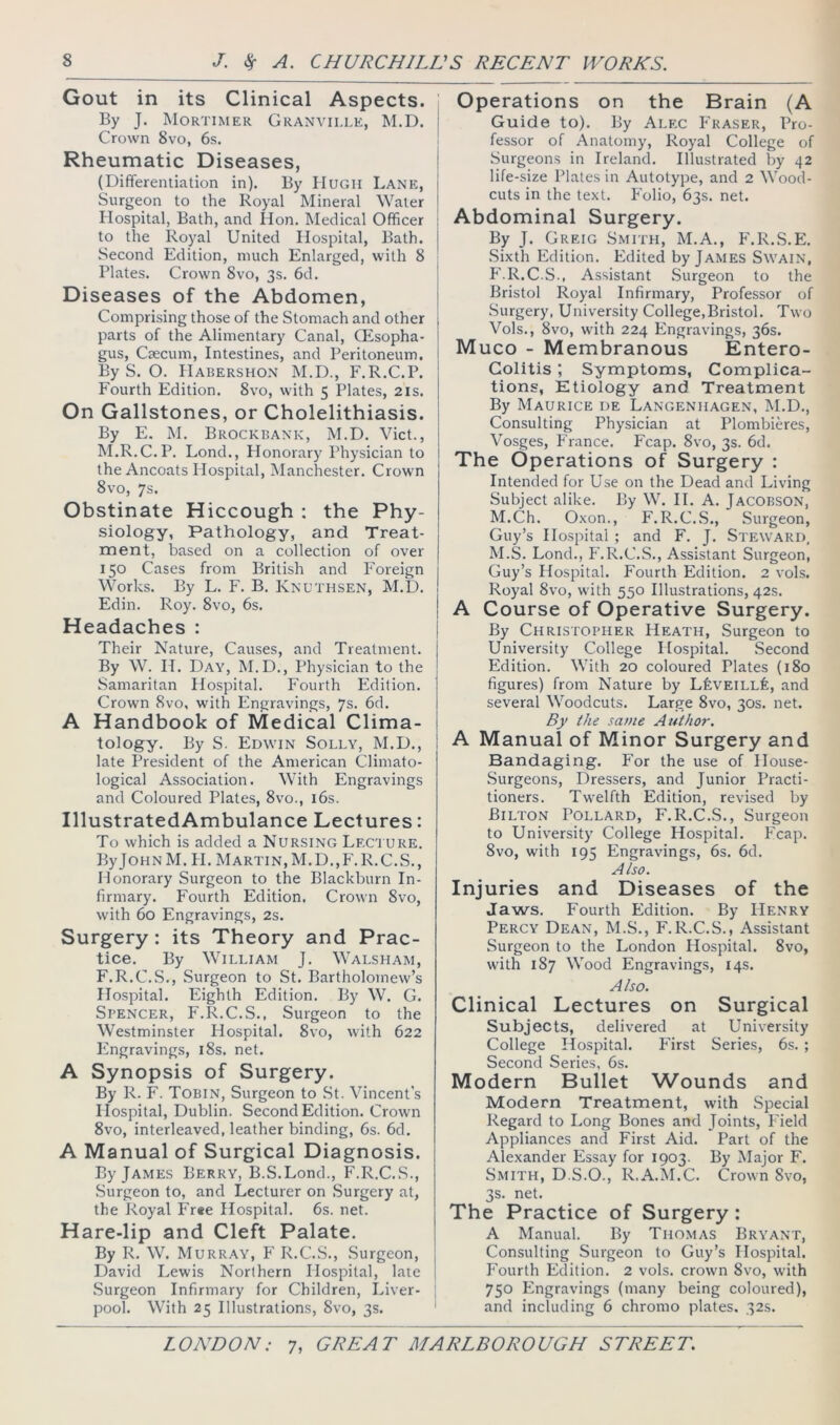 Gout in its Clinical Aspects. By J. Mortimer Granville, M.D. i Crown 8vo, 6s. ! Rheumatic Diseases, (Differentiation in). By Hugh Lane, Surgeon to the Royal Mineral Water Hospital, Bath, and Hon. Medical Officer ; to the Royal United Hospital, Bath, j Second Edition, much Enlarged, with 8 Plates. Crown Svo, 3s. 6d. Diseases of the Abdomen, Comprising those of the Stomach and other parts of the Alimentary Canal, Qisopha- I gus. Caecum, Intestines, and Peritoneum, i By S. O. Habershon M.D., F.R.C.P. Fourth Edition. Svo, with 5 Plates, 21s. On Gallstones, or Cholelithiasis. By E. M. Brockbank, M.D. Viet., M.R.C.P. Lond., Honorary Physician to the Ancoats Hospital, Manchester. Crown Svo, 7s. Obstinate Hiccough ; the Phy- siology, Pathology, and Treat- ment, based on a collection of over 150 Cases from British and Foreign Works. By L. F. B. Knuthsen, M.D. Edin. Roy. Svo, 6s. Headaches : Their Nature, Causes, and Treatment. By W. H. Day, M.D., Physician to the Samaritan Hospital. Fourth Edition. Crown Svo, with Engravings, 7s. 6d. A Handbook of Medical Clima- tology. By S. Edwin Solly, M.D., late President of the American Climato- logical Association. With Engravings and Coloured Plates, 8vo., 16s. IllustratedAmbulance Lectures: To which is added a Nursing Leci ure. ByJoHNM. H. Martin,M.D.,P'.R.C.S., Honorary Surgeon to the Blackburn In- firmary. Fourth Edition. Crown Svo, with 60 Engravings, 2s. Surgery: its Theory and Prac- tice. By William J. Walsham, F.R.C.S., Surgeon to St. Bartholomew’s Hospital. Eighth Edition. By W. G. Spencer, F.R.C.S., Surgeon to the Westminster Hospital. Svo, with 622 Engravings, iSs. net. A Synopsis of Surgery. By R. F. Tobin, Surgeon to .St. Vincent’s Hospital, Dublin. Second Edition. Crown Svo, interleaved, leather binding, 6s. 6d. A Manual of Surgical Diagnosis. By James Berry, B.S.Lond., F.R.C.S., Surgeon to, and Lecturer on Surgery at, the Royal Fr«e Hospital. 6s. net. Hare-lip and Cleft Palate. By R. W. Murray, P' R.C..S., .Surgeon, David Lewis Northern Hospital, late .Surgeon Infirmary for Children, Liver- | pool. With 25 Illustrations, Svo, 3s. Operations on the Brain (A Guide to). By Alec P’raser, Pro- fessor of Anatomy, Royal College of Surgeons in Ireland. Illustrated by 42 life-size Plates in Autotype, and 2 Wood- cuts in the text. P'olio, 63s. net. Abdominal Surgery. By J. Greig Smith, M.A., P'.R.S.E. .Sixth Edition. Edited by James Swain, F.R.C.S., Assistant Surgeon to the Bristol Royal Infirmary, Professor of Surgery, University College,Bristol. Two Vols., Svo, with 224 Engravings, 36s. Muco - Membranous Entero- colitis ; Symptoms, Complica- tions, Etiology and Treatment By Maurice de Langenhagen, M.D., Consulting Physician at Plombieres, Vosges, Prance. Fcap. Svo, 3s. 6d. The Operations of Surgery : Intended for Use on the Dead and Living Subject alike. By W. II. A. Jacobson, M.Ch. Oxon., F.R.C.S., .Surgeon, Guy’s Hospital; and F. J. Steward, M.S. Lond., P'.R.C.S., Assistant Surgeon, Guy’s Hospital. Fourth Edition. 2 vols. , Royal Svo, with 550 Illustrations, 42s. ! A Course of Operative Surgery. By Christopher Heath, Surgeon to University College Hospital. Second Edition. With 20 coloured Plates (180 figures) from Nature by LkvElLLfe, and several Woodcuts. Large Svo, 30s. net. By the same Author. A Manual of Minor Surgery and Bandaging. For the use of House- Surgeons, Dressers, and Junior Practi- tioners. Twelfth Edition, revised by Bilton Pollard, F.R.C.S., Surgeon to University College Hospital. P'cap. Svo, with 195 Engravings, 6s. 6d. Also. Injuries and Diseases of the Jaws. Fourth Edition. By Henry Percy Dean, M.S., F.R.C.S., Assistant Surgeon to the London Hospital. Svo, with 187 Wood Engravings, 14s. Also. Clinical Lectures on Surgical Subjects, delivered at University College Hospital. First Series, 6s. ; Second Series, 6s. Modern Bullet Wounds and Modern Treatment, with Special Regard to Long Bones and Joints, P'ield Appliances and First Aid. Part of the Alexander Essay for 1903. By Major F. Smith, D.S.O., R.A.M.C. Crown Svo, 3s. net. The Practice of Surgery: A Manual. By Thomas Bryant, Consulting Surgeon to Guy’s Hospital. P'ourth Edition. 2 vols. crown Svo, with 750 PZngravings (many being coloured), and including 6 chromo plates, 32s.