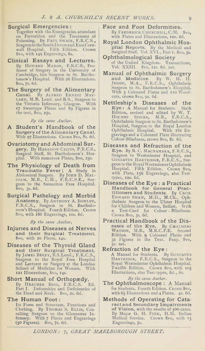 Surgical Emergencies : Together with the Emergencies attendant on Parturition and the Treatment of Poisoning. By Paul Swain, F.R.C.S., Surgeon to the South Devon and East Corn- wall Hospital. Fifth Edition. Crown 8vo, with 14Q Engravings, 6s. Clinical Essays and Lectures. By Howard Marsh, h'.R.C.S., Pro- fessor of Surgery in the University of Cambridge, late Surgeon to St. Bartho- lomew’s Hospital. With 26 Illustrations. 8vo, 7s. 6d. The Surgery of the Alimentary Canal. By Alfred Ernest Mav- i.ARD, M.B. Bond, and B.S., Surgeon to the Victoria Infirmary, Glasgow. With 27 Swantype Plates and 89 Figures in the text, 8vo, 25s. By the same Author-. A Student’s Handbook of the Surgery of the Alimentary Canal. With 97 Illustrations. Crown 8vo, 8s. 6d. Ovariotomy and Abdominal Sur- gery. By Harrison Cruts, F.R.C.S., Surgical Staff, St. Bartholomew’s Hos- pital. With numerous Plates, 8vo, 25s. The Physiology of Death from Traumatic Fever ; A Study in Abdominal Surgery. By JOHN D. Mal- colm, M.B., C.M., F.R.C.S.E., Sur- geon to the Samaritan Free Hospital. 8vo, 3s. 6d. Surgical Pathology and Morbid Anatomy. By Anthony A. Bowlby, P'.R.C.S., Surgeon to St. Bartholo- mew’s Hospital. Fourth Edition. Crown 8vo, with 186 Engravings, los. 6d. By the same Author-. Injuries and Diseases ot Nerves and their Surgical Treatment. 8vo, with 20 Plates, 14s. Diseases of the Thyroid Gland and their Surgical Treatment. By James Berry, B.S.Bond., F.R.C.S., Surgeon to the Royal P'ree Hospital and Becturer on Surgery at the Bondon School of Medicine for Women. With 121 Illustrations, 8vo, 14s. Short Manual of Orthopaedy. By Heather Bigg, F.R.C.S. Ed. Part I. Deformities and Deficiencies of the Head and Neck. 8vo, 2s. 6d. The Human Foot: Its Form and Structure, P'unctions and Clothing. By Thomas S. Ellis, Con- sulting Surgeon to the Gloucester In- firmary. With 7 Plates and Engravings (50 Figures). 8vo, 7s. 6d. Face and Foot Deformities. By P'rederick Churchill, C.M. 8vo, with Plates and Illustrations, los. 6d. Royal London Ophthalmic Hos- pital Reports. By the Medical and Surgical Stall'. Vol. XVB, Part i. 8vo, 5s. Ophthalmological Society of the United Kingdom. Transactions, Vol. XXHB 8vo, 123. 6d. net. Manual of Ophthalmic Surgery and Medicine. By W. IB IB Jessop, M.A., F.R.C.S., Ophthalmic Surgeon to St. Bartholomew’s Hospital. With 5 Coloured Plates and 110 Wood- cuts, crown 8vo, 9s. 6d. Nettleship’s Diseases of the Eye : A Manual for Students. Sixth Edition, revised and edited by W. T. Holmes Spicer, M.B., F.R.C.S., Ophthalmic Surgeon to St. Bartholomew’s Hospital, Surgeon to the Royal Bondon Ophthalmic Hospital. With 161 En- gravings and a Coloured Plate illustrating Colour-Blindness, crown 8vo, 8s. 6d. Diseases and Refraction of the Eye. By N. C. Mac.namara, F.R.C.S., Surgeon to Westminster Hospital, and Gustavus Hartridge, F.R.C.S., Sur- geon to the RoyaDVestminster Ophthalmic Hospital. Fifth Edition. Crown 8vo, with Plate, 156 Engravings, also Test- types, los. 6d. Diseases of the Eye : a Practical Handbook for General Prac- titioners and Students. By Cecil Edward Shaw, M.D., M.Ch., Oph- thalmic Surgeon to the Ulster Ilospital for Children and Women, Belfast, \vith a Test-Card for Colour - Blindness. Crown 8vo, 3s. 6d. Practical Handbook of the Dis- eases of the Eye. By Chalmers Watson, M.B., M.R.C.P.E. Second Edition. With 9 Coloured Plates and 31 Figures in the Text. Fcap. 8vo, 5s. net. Refraction of the Eye : A Manual for Students. By Gusi avus Hartridge, F.R.C.S., Surgeon to the Royal Westminster Ophthalmic Hospital. Twelfth Edition. Crown 8vo, with 105 Illustrations, also Test-types, &c., 6s. By the same A uthor. The Ophthalmoscope : A Manual for Students. P'ourth Edition. Crown 8vo, with 65 Illustrations and 4 Plates. 4s. 6d. Methods of Operating for Cata- ract and Secondary Impairments of Vision, with the results of 500 cases. By Major G. H. Fink, H.M. Indian Medical Service. Crown 8vo, with 15 Engravings, 5s. 7>
