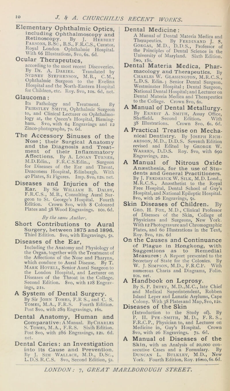 Elementary Ophthalmic Optics, i including Ophthalmoscopy and Retinoscopy. By Herhert Parsons, B.Sc, B.S., F.liCS., Curator, Koyal London Ophthalmic Hospital. \\'ith 66 Illustrations, 8vo, 6s, 6d. Ocular Therapeutics, according to the most recent Discoveries, ty Dr. A. Darier. Translated by Sydney Stephenson, M.B., C.M., Ophthalmic Surgeon to the Evelina Hospital and the North-Eastern Hospital for Children, etc. Roy. 8vo, los. 6d. net. Glaucoma: Its Pathology and Treatment. By Priestley Smith, Ophthalmic Surgeon to, and Clinical Lecturer on Ophthalmo- logy at, the Queen’s Hospital, Birming- ham. 8 VO, with 64 Engravings and 12 Zinco-photographs, 7s. 6d, The Accessory Sinuses of the Nose ; their Surgical Anatomy and the Diagnosis and Treat- ment of their Inflammatory Affections. By A, Logan Turner, M.D.Edin., F.R.C.S.Edin., Surgeon for Diseases of the Ear and Throat, Deaconess Hospital, Edinburgh. With 40 Plates, 81 Figures. Imp. 8vo, 12s. net. Diseases and Injuries of the Ear. By Sir William B. Dalry, F.R.C.S., M.B., Consulting Aural Sur- geon to St. George’s Plospital. Fourth Edition. Crown 8vo, with 8 Coloured [ Plates and 38 Wood Engravings. los. 6d. By the saint Author, Short Contributions to Aural Surgery, between 1875 and 1896. Third Edition. 8vo, with Engravings, 5s. I Diseases of the Ear, Including the Anatomy and Physiology of the Organ, together with the Treatment of the Affections of the Nose and Pharynx, which conduce to Aural Disease. By T. Mark Hovell, Senior Aural Surgeon to the London Hospital, and Lecturer on Diseases of the Throat in the College. Second Edition. 8vo, with 128 Engrav- ings, 2 is. A System of Dental Surgery. By Sir John Tomes, F.R S., and C. S. Tomes, M.A., F.R.S. Fourth Edition. Post 8vo, w'ith 289 Engravings, l6s. j Dental Anatomy, Human and 1 Comparative: A Manual. By Charles .S. Tomes, M.A., F.R..S. Sixth Edition. Post 8vo, with 286 Engravings, I2s. 6d. net. I Dental Caries: an Investigation j into its Cause and Prevention. By J. SiM Wallace, M.D., D.Sc., L. D.S. R.C..S. 8vo, Second Edition, 5s. Dental Medicine : A Manual of Dental Materia Medica and Therapeutics. By Ferdi.nand J. S. Gorgas, M.D. , D.D..S., Professor of the Principles of Dental Science in the University of Maryland. Sixth Edition. 8vo, 18s. Dental Materia Medica, Phar- macology and Therapeutics. By Charles W. Glassington, M.R.C.S., L. D.S. Edin. ; Senior Dental Surgeon, Westminster Hospital; Dental Surgeon, National Dental Hospital; and Lecturer on Dental Materia Medica and Therapeutics to the College. Crown 8vo, 6s. A Manual of Dental Metallurgy. By Ernest A. Smith, Assay Office, Sheffield. Second Edition. With 38 Illustrations. Crown 8vo, 6s. 6d. A Practical Treatise on Mecha- nical Dentistry. By Joseph Rich- ardson, M.D., D.D.S. Seventh Edition revised and Edited by George W. Warren, D.D.S. Roy. 8vo, with 690 Engravings, 22s. A Manual of Nitrous Oxide Anaesthesia, for the use of Stu- dents and General Practitioners. By J. Frederick W. Silk, M.D. Lond., M. R.C.S., Amesthetist to the Royal Free Hospital, Dental School of Guy’s Hospital, and National Epileptic Hospital. 8vo, with 26 Engravings, Js. Skin Diseases of Children. By Geo. H. Fox, M.D., Clinical Professor of Diseases of the Skin, College of Physicians and Surgeons, New York. With 12 Photogravure and Chromographic Plates, and 60 Illustrations in the Text, Roy. 8vo, I2S. 6d On the Causes and Continuance of Plague in Hongkong, with Suggestions as to Remedial Measures ; A Report presented to the Secretary of State for the Colonies. By W. J. Simpson, M.D., P'.R.C.P. With numerous Charts and Diagrams, Folio, I os. net. A Handbook on Leprosy. By S. P. Impey, M.D.,M.C., late Chief and Medical Superintendent, Robben Island Leper and Lunatic Asylums, Cape Colony. With 38 Plates and Map,8vo, 12s. Diseases of the Skin (Introduction to the Study of). By P. II. Pye-Smith, M. D., F. R. S., F.R.C.P., Physician to, and Lecturer on Medicine in, Guy’s Hospital. Crown 8vo, with 26 Flngravings. 73. 6d. A Manual of Diseases of the Skin, with an Analysis of 20,000 con- secutive Cases and a Formulary. By Duncan L. Bulkley, M.D., New York. Fourth Edition, Roy. i6mo, 6s.6d.