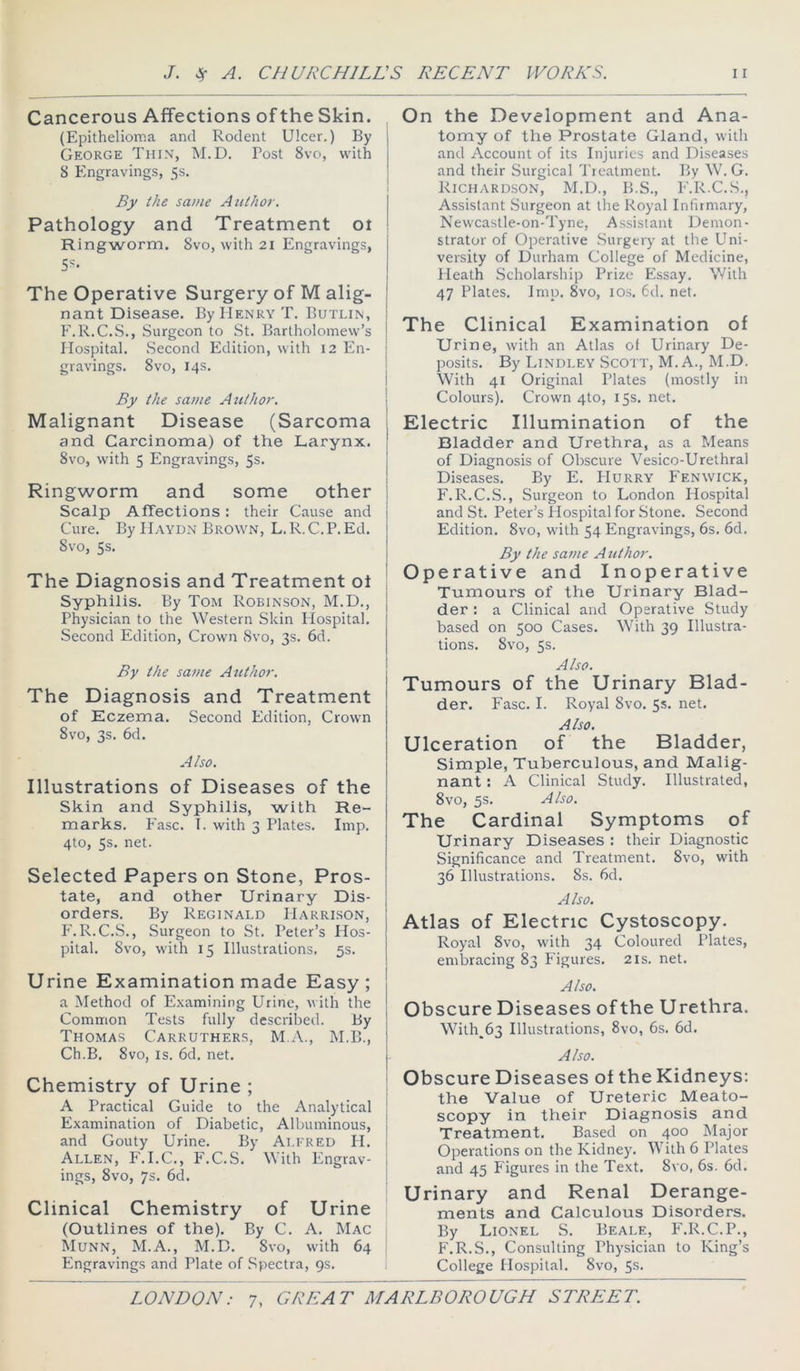 Cancerous Affections of the Skin. (Epithelioma and Rodent Ulcer.) By George Thin, M.D. Post 8vo, with 8 Engravings, 5s. 1 By (he same Author, Pathology and Treatment ot Ringworm. 8vo, with 2i Engravings, Ss. The Operative Surgery of M alig- nant Disease. By Henry T. Butlin, F.R.C.S., .Surgeon to St. Bartholomew’s j Hospital. .Second Edition, with 12 En- 1 gravings. 8vo, 14s. j 1 By the same Author. Malignant Disease (Sarcoma and Carcinoma) of the Larynx. | 8vo, with 5 Engravings, 5s. | I Ringworm and some other j Scalp Affections: their Cause and j Cure. By Haydn Brown, L.R.C.P. Ed. 8vo, 5s. The Diagnosis and Treatment ot Syphilis. By Tom Robinson, M.D., Physician to the Western Skin Plospital. Second Edition, Crown Svo, 3s. 6d. By the same Author. The Diagnosis and Treatment of Eczema. .Second Edition, Crown 8vo, 3s. 6d. A Iso. Illustrations of Diseases of the Skin and Syphilis, with Re- marks. P’asc. 1. with 3 Plates. Imp, 4to, 5s. net. Selected Papers on Stone, Pros- tate, and other Urinary Dis- orders. By Reginald PIarrison, F.R.C.S., Surgeon to St. Peter’s Hos- pital. 8vo, with 15 Illustrations. 5s. Urine Examination made Easy; a Method of E.xamining Urine, with the Common Tests fully described. By Thomas Carruthers, M.A., M.B., i Ch.B. Svo, IS, 6d. net. j Chemistry of Urine ; A Practical Guide to the Analytical Examination of Diabetic, Albuminous, and Gouty Urine. By Ai.FRED H. Allen, F.I.C., F.C.S. With Engrav- ings, Svo, 7s. 6d. ‘ Clinical Chemistry of Urine (Outlines of the). By C, A. Mac Munn, M.A., M.B. Svo, with 64 Engravings and Plate of Spectra, 9s, On the Development and Ana- tomy of the Prostate Gland, with and Account of its Injuries and Diseases and their Surgical Treatment. By W. G. Richardson, M.D., B.S., P'.R.C.S., Assistant Surgeon at the Royal Infirmary, Newcastle-on-Tyne, Assistant Demon- strator of Operative .Surgery at the Uni- versity of Durham College of Medicine, Heath Scholarship Prize Essay. With 47 Plates. Imp. Svo, los. 6d. net. The Clinical Examination of Urine, with an Atlas ol Urinary De- posits. By Lindley Scott, M. A., M.D. With 41 Original Plates (mostly in Colours). Crown 4to, 15s. net. Electric Illumination of the Bladder and Urethra, as a Means of Diagnosis of Obscure Vesico-Urethral Diseases. By E. PIurry Fenwick, F.R.C.S., Surgeon to London Hospital and St. Peter’s Plospital for Stone. Second Edition. Svo, with 54 Engravings, 6s. 6d. By the savie A tithor. Operative and Inoperative Tumours of the Urinary Blad- der : a Clinical and Operative Study based on 500 Cases. With 39 Illustra- tions. Svo, 5s. Also. Tumours of the Urinary Blad- der. Fasc. I. Royal Svo. 5s. net. Also. Ulceration of the Bladder, Simple, Tuberculous, and Malig- nant ; A Clinical Study. Illustrated, Svo, 5s. Also. The Cardinal Symptoms of Urinary Diseases : their Diagnostic Significance and Treatment. Svo, with 36 Illustrations. 8s. 6d. Also. Atlas of Electric Cystoscopy. Royal Svo, with 34 Coloured Plates, embracing 83 Figures. 21s. net. Also. Obscure Diseases ofthe Urethra. With^63 Illustrations, Svo, 6s. 6d. Also. Obscure Diseases of the Kidneys: the Value of Ureteric Meato- scopy in their Diagnosis and Treatment. Ba.sed on 400 Major Operations on the Kidney. With 6 Plates and 45 Figures in the Text. Svo, 6s. 6d. Urinary and Renal Derange- ments and Calculous Disorders. By Lionel S. Beale, P'.R.C.P., F.R.S., Consulting Physician to King’s College Hospital. Svo, 5s.