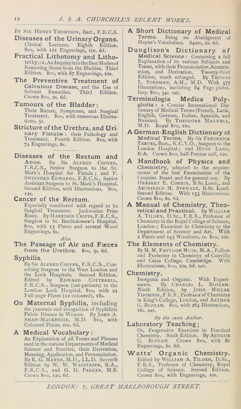 By Sir Henry Thompson, Bart., F.R.CS. Diseases of the Urinary Organs. Clinical Lectures. Eighth Edition. 8vo, with I2I Engravings, los. 6d. Practical Lithotomy and Litho- trity; or. An Inquiry into the Best Modes of Removing Stone from the Bladder. Third Edition. 8vo, with 87 Engravings, lOs, The Preventive Treatment of Calculous Disease, and the Use of Solvent Remedies. Third Edition. Crown 8vo, 2s. 6d. Tumours of the Bladder: Their Nature, Symptoms, and Surgical Treatment. 8vo, with numerous Illustra- tions, 5s. Stricture of the Urethra, and Uri- nary Fistulae : their Pathology and Treatment. Fourth Edition. 8vo, with 74 Engravings, 6s. Diseases of the Rectum and Anus. By Sir Alfred Cooper, F.R.C.S., Senior Surgeon to the St. Mark’s Hospital for P'istula ; and F. SwiNFORD Edwards, F.R.C.S., Senior Assistant Surgeon to St. Mark’s Hospital. Second Edition, with Illustrations. 8vo, I2S. Cancer of the Rectum. Especially considered with regard to its Surgical Treatment. Jacksonian Prize Essay. By Harrison Cripps, F.R.C.S., Surgeon to St. Bartholomew’s Hospital. 8vo, with 13 Plates and several Wood Engravings, 6s. Also. The Passage of Air and Faeces from the Urethra. 8vo, 3s. 6d. Syphilis. By Sir ALFRED CooPER, F.R.C.S., Con- j suiting Surgeon to the West London and 1 the Lock Hospitals. Second Edition, i Edited by Edward Cotterell, F.R.C.S., Surgeon (out-patients) to the 1 London Lock Hospital. 8vo, with 24 Full-page Plates (12 coloured), i8s. ^ On Maternal Syphilis, including the presence and recognition of Syphilitic Pelvic Disease in Women. By John A. Shaw-Mackenzie, M.D. 8vo, with Coloured Plates, los. 6d. ! A Medical Vocabulary : An Explanation of all Terms and Phrases used in the various Departments of Medical Science and Practice, their Derivation, Meaning, Application, and Pronunciation. By R. G. Mayne, M.D., LL.D. Seventh Edition by W. W. Wagstaffe, B.A., F.R.C.S., and G. D. Parker, M.B. Crown 8vo, 12s. 6d. A Short Dictionary of Medical Terms. Being an Abridgment of Mayne’s Vocabulary. 64mo, 2s. 6d. Dunglison’s Dictionary of Medical Science : Containing a full Explanation of its various Subjects and Terms, with their Pronunciation, Accentu- ation, and Derivation. Twenty-third Edition, much enlarged. By Thomas L. Stedman, A.M., M.D. With 577 Illustrations, including 84 Page plates. Imp. 8vo, 34s. net. Terminologia Medica Poly- glotta : a Concise International Dic- tionary of Medical Terms (French, Latin, English, German, Italian, Spanish, and Russian). By Theodore Maxwell, M. D. Royal 8vo, i6s. A German-English Dictionary of Medical Terms. By Sir Frederick Treves, Bart., K.C.V.O., Surgeon to the London Hospital; and Hugo Lang, B. A. Crown 8vo, half-Persian calf, 12s. A Handbook of Physics and Chemistry, adapted to the require- ments of the first Examination of the Conjoint Board and for general use. By Herbert E. Corbin, B.Sc.Lond., and Archibald M. Stewart, B.Sc. Lond. Second Edition. With 153 Illustrations. Crown 8vo, 6s. 6d. A Manual of Chemistry, Theo- retical and Practical. By William A. Tilden, D.Sc., F.R.S., Professor of Chemistry in the Royal College of Science, London ; Examiner in Chemistry to the Department of Science and Art. With 2 Plates and 143 Woodcuts, cr. 8vo, los. The Elements of Chemistry. ByM. M. Pattlson Muir, M.A., Fellow and Preelector in Chemistry of Gonville and Caius College, Cambridge. With Illustrations, Svo, los. 6d. net. Chemistry, Inorganic and Organic. With Experi- ments. By Charles L. Bloxam. Ninth Edition, by John Millar Thomson, F.R.S., Professor of Chemistry in King’s College, London, and Arthur G. Bloxam. 8vo, wdth 284 Illustrations, i8s. net. By the same Author. Laboratory Teaching; Or, Progressive Exercises in Practical Chemistry. Sixth Edition. By Arthur G. Bi.o.xam. Crown 8vo, with 80 Engravings, 6s. 6d. Watts’ Organic Chemistry. Edited by William A. Tilden, D.Sc., F.R.S., Professor of Chemistry, Royal College of Science. Second Edition. Crown 8vo, with Engravings, los.