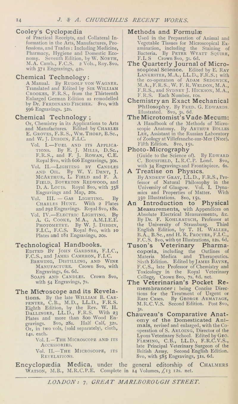 Cooley’s Cyclopaedia of Practical Receipts, and Collateral In- formation in the Arts, Manufactures, Pro- fessions, and Trades : Including Medicine, Pharmacy, Hygiene and Domestic Eco- nomy. Seventh Edition, by W. North, M.A. Camb., F.C.S. 2 Vols., Roy.Svo, with 371 Engravings, 42s. Chemical Technology: A Manual. By Rudolf von Wagner. Translated and Edited by SiR William Crookes, F. R.S., from the Thirteenth Enlarged German Edition as remodelled by Dr. Ferdinand Fischer. 8vo, with 596 Engravings, 32s. Chemical Technology ; Or, Chemistry in its Applications to Arts and Manufactures. Edited by Charles E. Groves, F. R.S., Wm. Thorp, B.Sc., and W. J. Dibdin, F.I.C. Vol. I.—Fuel and its Applica- tions. By E. J. Mills, D.Sc., F.R.S., and F. J. Rowan, C.E. Royal 8vo, with 606 Engravings, 30s. Vol. II.—Lighting by Candles AND Oil. By W. Y. Dent, J. McArthur, L. Field and F. A. P'lELD, Boverton Redwood, and D. A. Louis. Royal 8vo, with 358 Engravings and Map, 20s. Vol. III. — Gas Lighting. By Charles Hunt. With 2 Plates and 292 Engravings. Royal 8vo, i8s. Vol. IV.—Electric Lighting. By A. G. Cooke, M.A., A.M.I.E.E. Photo?>ietry. By W. J. Dibdin, F.I.C., F.C.S. Royal 8vo, with 10 Plates and 181 Engravings, 20s. Technological Handbooks. Edited By John Gardner, F.I.C., F. C.S., and James Cameron, F.I.C. Brewing, Distilling, and Wine Manufacture. Crown 8vo, with Engravings, 6s. 6d. Soaps and Candles. Crown 8vo, with 54 Engravings, 7s. The Mic^roscope and its Revela- tions. By the late William B. Car- penter, C.B., M.D., LL.D., F'.R.S. Eighth Edition, by the Rev. W. II. Dallinger, LL.D., F.R.S. With 23 Plates and more than 800 Wood En- gravings. 8vo, 28s. Half Calf, 32^’ Or, in two vols, (sold separately), cloth, 14s. each. ^’ol. I. —The Microscope and its Accessories. Vol. II.—The Microscope, its Revelations. Methods and Formulae Used in the Preparation of Animal and Vegetable Tissues for Microscopical Ex- amination, including the Staining of Bacteria. By Peter Wyatt Squire, F.L S Crown 8vo, 3s. 6d. The Quarterly Journal of Micro- scopical Science. Edited by E. Ray Lankester, M.A., LL.D., F.R.S.; with the co-operation of Adam Sedgwick, M.A., F.R.S., W. P'. R. Weldon, M.A., P'.R.S., and Sydney J. Hickson, M.A., P'.R.S. Each Number, los. Chemistry an Exact Mechanical Philosophy. By Fred. G. Edwards. Illustrated. 8vo, 3s. 6d. The Microtomist’s Vade-Mecum: A Handbook of the Methods of Micro- scopic Anatomy. By Arthur Bolles Lee, Assistant in the Russian Laboratory of Zoology at Villefranche-sur-Mer (Nice), P’ifth Edition. 8vo, 15s. Photo-Micrography (Guide to the Science of). By Edw.^rd C. Bousfield, L.R.C.P. Lond. 8vo, with 34 Engravings and Frontispiece, 6s. A Treatise on Physics. By Andrew Gray, LL.D., F.R.S., Pro- fessor of Natural Philosophy in the University of Glasgow. Vol. I. Dyna- mics and Properties of Matter. With 350 Illustrations. 8vo, 15s. An Introduction to Physical Measurements, with Appendices on Absolute Electrical Measurements, &c. By Dr. F. Kohlrausch, Professor at the University of Strassburg. Third English Edition, by T. H. Wali.er, B.A., B.Sc., and H. R. Procter, PM.C., F.C..S. 8vo, with91 Illustrations, 12s. 6d. Tuson’s Veterinary Pharma- copoeia, including the Outlines of Materia Medica and Therapeutics. Sixth Edition. Edited by James Bayne, F.C.S., late Professor of Chemistry and Toxicology in the Royal Veterinary Colleg^^. Crown 8vo, vs. 6d. net. The Veterinarian’s Pocket Re- membrancer : being Concise Direc- tions for the Treatment of Urgent or Rare Cases. By George Armatage, M.R.C.V.S. Second Edition. Post 8vo, 3s. Chauveau’s Comparative Anat- omy of the Domesticated Ani- mals, revised and enlarged, with the Co- operation of S. Arloing, Director of the Lyons Veterinary School. Edited by Geo. P'leming, C.B., LL.D., F.R.C.V.S., late Principal Veterinary Surgeon of the British Army. Second English Edition. 8vo, with 585 Engravings, 31s. 6d. Encyclopaedia Medica, under the general editorship of Chalmers Watson, M.B., M.R.C.P.E. Complete in 14 Volumes, 13 12s. net.