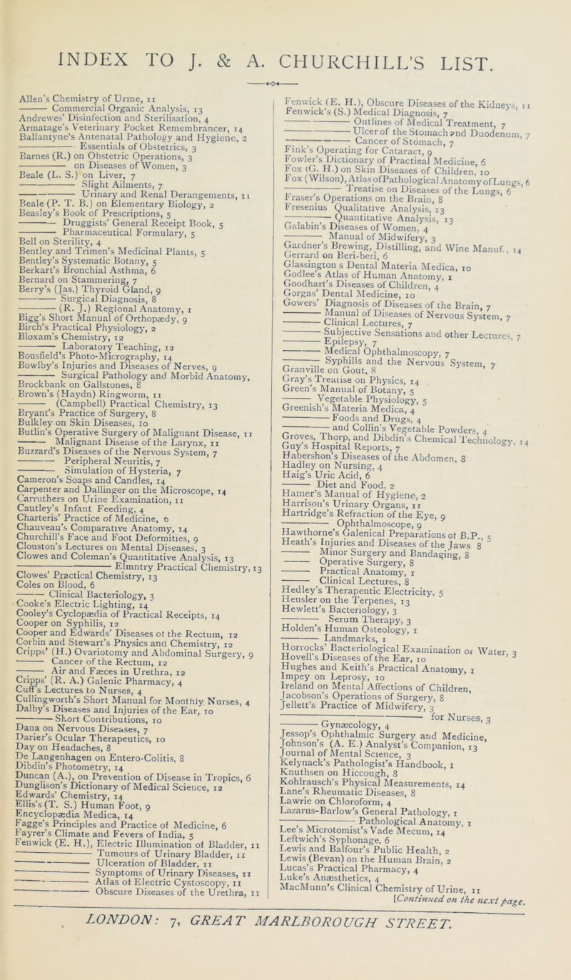 INDEX TO J. & A. CHURCHILL’S LIST. Allen'.s Chemistry ofUnne, n Commercial Organic Analysis, 13 Andrewes’ Disinfection and Sterilisation, 4 Armatage’s Veterinary Pocket Remembrancer, 14 Ballantyne’s Antenatal Pathology and Hygiene, 2 Essentials of Obstetrics, 3 Barnes (R.) on Obstetric Operations, 3 on Diseases of Women, 3 Beale (L. S.) on Liver, 7 Slight Ailments, 7 ^ Urinary and Renal Derangements, 11 Beale (P. T. B.) on Elementary Biology, 2 Beasley’s Book of Prescriptions, 5 Druggists’ General Receipt Book, 5 Pharmaceutical Formulary, 5 Bell on Sterility, 4 Bentley and Trimen’s Medicinal Plants, 5 Bentley’s Systematic Botany, 5 Berkart’s Bronchial Asthma, 6 Bernard on Stammering, 7 Berry’s (Jas.) Thyroid Gland, 9 Surgical Diagnosis, 8 (R. J.) Regional Anatomy, i Bigg’s Short Manual of Orthopaedy, 9 Birch’s Practical Physiology, 2 Bloxam’s Chemistry, 12 Laboratory Teaching, 12 Bousfield’s Photo-Micrography, 14 Bowlby’s Injuries and Diseases of Nerves, 9 Surgical Pathology and Morbid Anatomy, Brockbank on Gallstones, 8 Brown’s (Haydn) Ringworm, ii (Campbell) Practical Chemistry, 13 Bryant’s Practice of Surgery, 8 Bulkley on Skin Diseases, lo Butlin’s Operative Surgery of Malignant Disease, ii Malignant Disease of the Larynx, 11 Buzzard’s Diseases of the Nervous System, 7 Peripheral Neuritis, 7 Simulation of Hysteria, 7 Cameron’s Soaps and Candles, 14 Carpenter and Dallinger on the Microscope, 14 Carruthers on Urine Examination, ii Cautley’s Infant Feeding, 4 Charteris’ Practice of Medicine, 0 Chauveau’s Comparative Anatomy, 14 Churchill’s Face and Foot Deformities, 9 Clouston’s Lectures on Mental Diseases, 3 Clowes and Coleman’s Quantitative Analysis, 13 ~ ; Elmntry Practical Chemistry, 13 Clowes’ Practical Chemistry, 13 Coles on Blood, 6 Clinical Bacteriology, 3 Cooke’s Electric Lighting, 14 Cooley’s Cyclopaedia of Practical Receipts, 14 Cooper on Syphilis, 12 Cooper and Edwards’ Diseases ot the Rectum, 12 Corbin and Stewart’s Physics and Chemistry, 12 Cripps’ (H.) Ovariotomy and Abdominal Surgery, 9 Cancer of the Rectum, 12 —; Air and Faeces in Urethra, 12 Cripps’ (R. A.) Galenic Pharmacy, 4 Cuffs Lectures to Nurses, 4 Cullingworth’s Short Manual for Monthly Nurses, 4 Dalby’s Diseases and Injuries of the Ear, 10 Short Contributions, 10 Dana on Nervous Diseases, 7 Darier’s Ocular Therapeutics, 10 Day on Headaches, 8 De Langenhagen on Entero-Colitis, 8 Dibdin’s Photometry, 14 Duncan (A.), on Prevention of Disease in Tropics, 6 Dunglison’s Dictionary of Medical Science, 12 Edwards’ Chemistry, 14 Ellis’s (T. S.) Human Foot, 9 Encyclopaedia Medica, 14 Fagge’s Principles and Practice of Medicine, 6 Fayrer’s Climate and Fevers of India, 5 Fenwick (E. H.), Electric Illumination of Bladder, n ■ Tumours of Ujinary Bladder, 11 — Ulceration of Bladder, II ■ Symptoms of Urinary Diseases, ii Atlas ol Electric Cystoscopy, ii ' Obscure Diseases of tbe Urethra, ii Fenwick (E. H.), Obscure Diseases of the Kidneys 11 Fenwick’s (S.) Medical Diagnosis, 7 ’ Outlines of Medical Treatment, 7 Ulcer of the Stomach and Duodenum, 7 —;—; Cancer of Stomach, 7 Fink’s Operating for Cataract, 9 Fowler’s Dictionary of Practical Medicine, 6 Fox (Ci. FI.) on Skin Diseases of Children, 10 Fox (Wilson), AtlasofPathological AnatomyofLungs, 6 ~~ ~ -1 reatise on Diseases of the Lungs, 6 Frasers Operations on the Brain, 8 Fresenius Qualitative Analysis, 13 7-;— Quantitative Analysis, 13 Galabin’s Diseases of Women. 4 Manual of Midwifery, 3 Gardner’s Brewing, Distilling, and Wine Manuf, 14 Gerrard on Ben-ben, 6 Glassington s Dental Materia Medica, 10 Godlee’s Atlas of Human Anatomy, i Goodhart’s Diseases of Children, 4 Gorgas’ Dental Medicine, 10 Gowers’ Diagnosis of Disea.ses of the Brain, 7 Diseases of Nervous System, 7 Clinical Lectures, 7 Subjective Sensations and other Lectures 7 Epilepsy, 7 ’ ' Medical Ophthalmoscopy, 7 77. Syphilis and the Nervous System, 7 Granville on Gout, 8 Gray’s Treatise on Physics, 14 Green’s Manual of Botany, 5 Vegetable Physiology, 5 Greenish’s Materia Medica, 4 Foods and Drugs, 4 7^ ^ Collin’s Vegetable Powders, 4 Groves, 1 horp, and Dibdin’s Chemical 'Technology. 14 Guy s Hospital Reports, 7 ^ Habershon’s Diseases of the Abdomen, 8 Hadley on Nursing, 4 Haig’s Uric Acid, 6 Diet and Food, 2 Hamer’s Manual of Hygiene, 2 Harrison’s Urinary Organs, 11 Hartridge’s Refraction of the Eye, 9 Ophthalmoscope, 9 Hawthorne’s Galenical Preparations of B.P., c Heath’s Injuries and Diseases of the Jaws 8 ^ Minor Surgery and Bandaging, 8 Operative Surgery, 8 Practical Anatomy, i Clinical Lectures, 8 Hedley’s Therapeutic Electricity, 5 Heusler on the 'Terpenes, 13 Hewlett’s Bacteriology, 3 Serum Therapy, 3 Holden’s Human Osteology, i Landmarks, i Horrocks’Bacteriological Examination oi Water 2 Hovell s Diseases of the Ear, lo * ^ Hughes and Keith’s Practical Anatomy, i Impey on Leprosy, 10 Ireland on Mental Affections of Children, Jacobson’s Operations of Surgery, 8 ' Jellett’s Practice of Midwifery, 3 T for N urses, 3 Gynascology, 4 Jessop’s Ophthalmic Surgery and Medicine, Johnson s (A. E.) Analyst’s Companion, 13 Journal of Mental Science, 3 Kelynack’s Pathologist’s Handbook, i Knuthsen on Hiccough, 8 Kohlrau.sch’s Physical Measurements, 14 Lane’s Rheumatic Diseases, 8 Lawrie on Chloroform, 4 Lazarus-Barlow’s General Pathology, i —; ; Pathological Anatomy, i Lee s Microtomist’s Vade Mecum, 14 Leftwich’s Syphonage, 6 Lewis and Balfour’s Public Health, 2 Lewis (Bevan) on the Human Brain. 2 Lucas’s Practical Pharmacy, 4 Luke’s .\naesthetics, 4 MacMunn’s Clinical Chemistry of Urine, 11 [Continued on the next page.