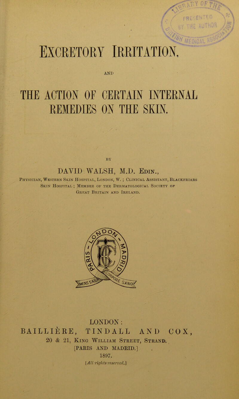EXCRETORY IRRITATION, AND THE ACTION OF CERTAIN INTERNAL REMEDIES ON THE SKIN. BY DAVID WALSH, M.D. Edin., Physician, Western Skin Hospital, London, W. ; Clinical Assistant, Blackfriars Skin Hospital ; Member of the Dermatological Society of Great Britain and Ireland. LONDON: BAILLlilRE, TINDALL AND COX, 20 & 21, King William Street, Strand. [PAEIS AND MADKID.] 1897. [All rightsreserved,]