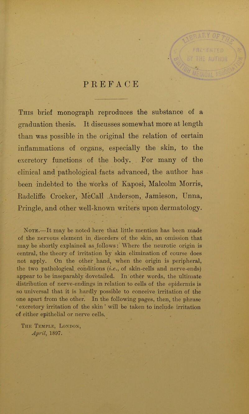 PREFACE This brief monograph reproduces the substance of a graduation thesis. It discusses somewhat more at length than was possible in the original the relation of certain inflammations of organs, especially the skin, to the excretory functions of the body. For many of the clinical and pathological facts advanced, the author has been indebted to the works of Kaposi, Malcolm Morris, Radclilfe Crocker, McCall .Anderson, Jamieson, Unna, Pringle, and other well-known writers upon dermatology. Note.—It may be noted here that little mention has been made of the nervous element in disorders of the skin, an omission that may be shortly explained as follows: AVhere the neurotic origin is central, the theory of irritation by skin elimination of course does not apply. On the other hand, when the origin is peripheral, the two pathological conditions {i.e., of skin-cells and nerve-ends) appear to be inseparably dovetailed. In other words, the ultimate distribution of nerve-endings in relation to cells of the epidermis is so universal that it is hardly possible to conceive irritation of the one apart from the other. In the following pages, then, the phrase ‘ excretory irritation of the skin ’ will be taken to include irritation of either epithelial or nerve cells. The Temple, Lokdox, April, 1897.