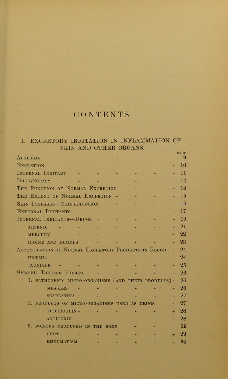 CONTENTS I. EXCEETORY IRRITATION IN INFLAMMATION OF SKIN AND OTHER ORGANS. PAGE Apologia - - - - - - - 9 Excretion - - - - - - - 10 Internal Irritant - - - - - - 11 Idiosyncrasy - - - - - - - 14 The Function of Normal Excretion - - - 14 The Extent of Normal Excretion - - - - 15 Skin Diseases—Classification - - - ^ - 16 External Irritants - - - - - - 17 Internal Irritants—Drugs - - - - - 19 ARSENIC - - - - - - - 21 MERCURY - - - - - - - 22 IODINE AND IODIDES - - - - - 23 Accumulation of Normal Excretory Products in Blood - 24 UR.EMIA - - - - - - - 24 JAUNDICE - , - - - - - - 25 Specific Disease Poisons - - - - - 26 1. PATHOGENIC MICRO-ORGANISMS (aND THEIR PRODUCTS) - 26 MEASLES - - - - - - 26 SCARLATINA - - - - - - 27 2. PRODUCTS OF MICRO-ORGANISMS USED AS DRUGS - 27 TUBERCULIN - - - - - - 28 ANTITOXIN - - - - - - 28 3. POISONS PRODUCED IN THE BODY - - - 29 GOUT - - - - - .29 - 30 RHEUMATISM