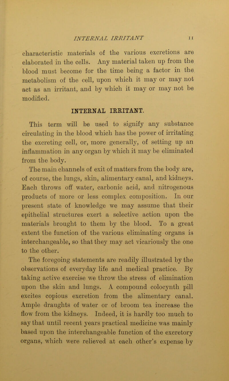 characteristic materials of the various excretions are elaborated in the cells. Any material taken up from the blood must become for the time being a factor in the metabolism of the cell, upon which it may or may not act as an irritant, and by which it may or may not be modified. INTERNAL IRRITANT. This term will be used to signify any substance circulating in the blood which has the power of irritating the excreting cell, or, more generally, of setting up an inflammation in any organ by which it may be eliminated from the body. The main channels of exit of matters from the body are, of course, the lungs, skin, alimentau’y canal, and kidneys. Each throws off water, carbonic acid, and nitrogenous products of more or less complex composition. In our present state of knowledge we may assume that their epithelial structures exert a selective action upon the materials brought to them by the blood. To a great extent the function of the various eliminating organs is interchangeable, so that they may act vicariously the one to the other. The foregoing statements are readily illustrated by the observations of everyday life and medical practice. By taking active exercise we throw the stress of elimination upon the skin and lungs. A compound colocynth pill excites copious excretion from the alimentary canal. Ample draughts of water or of broom tea increase the flow from the kidneys. Indeed, it is hardly too much to say that until recent years practical medicine was mainly based upon the interchangeable function of the excretory organs, which were relieved at each other’s expense by