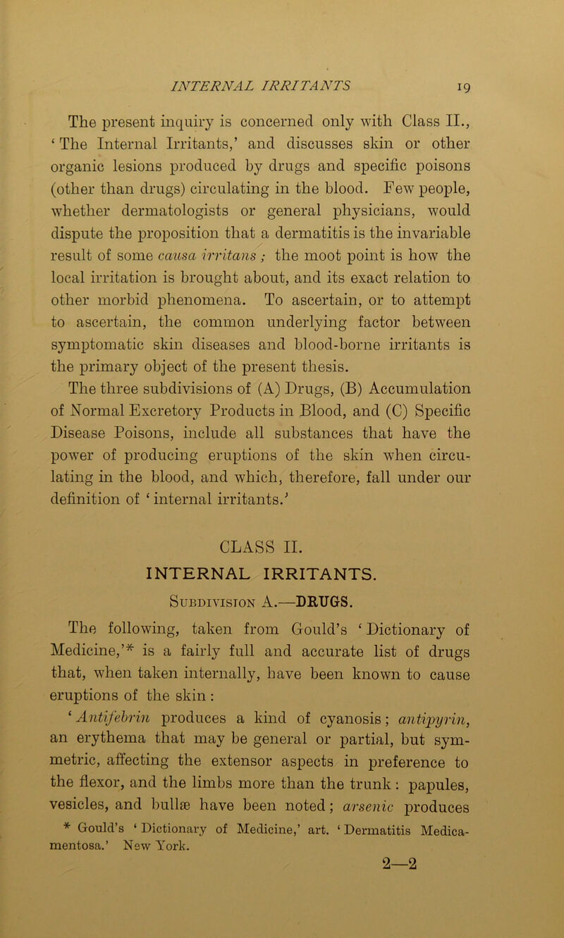 The present inquiry is concerned only with Class II., ‘ The Internal Irritants,’ and discusses skin or other organic lesions produced by drugs and specific poisons (other than drugs) circulating in the blood. Few people, whether dermatologists or general physicians, would dispute the proposition that a dermatitis is the invariable result of some causa irritans; the moot point is how the local irritation is brought about, and its exact relation to other morbid phenomena. To ascertain, or to attempt to ascertain, the common underlying factor between symptomatic skin diseases and blood-borne irritants is the primary object of the present thesis. The three subdivisions of (A) Drugs, (B) Accumulation of Normal Excretory Products in Blood, and (C) Specific Disease Poisons, include all substances that have the power of producing eruptions of the skin when circu- lating in the blood, and which, therefore, fall under our definition of ‘ internal irritants.’ CLASS II. INTERNAL IRRITANTS. Subdivision A.—DRUGS. The following, taken from Gould’s ‘ Dictionary of Medicine,’^ is a fairly full and accurate list of drugs that, when taken internally, have been known to cause eruptions of the skin : ' Antifehrin produces a kind of cyanosis; antipyrin, an erythema that may be general or partial, but sym- metric, affecting the extensor aspects in preference to the fiexor, and the limbs more than the trunk : papules, vesicles, and bullie have been noted; arsenic produces * Gould’s ‘ Dictionary of Medicine,’ art. ‘ Dermatitis Medica- mentosa.’ New York. 2—2