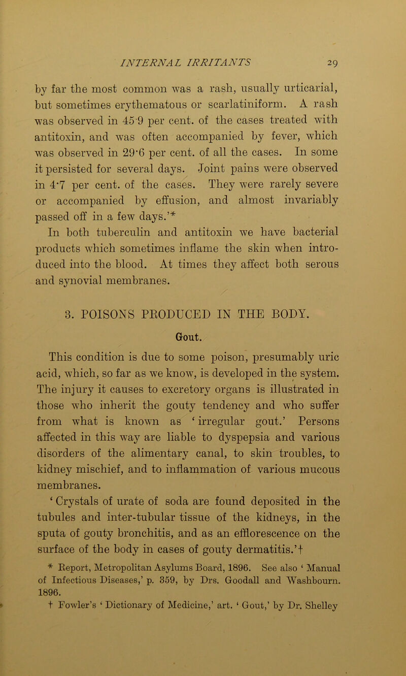 by far the most common was a rash, usually urticarial, but sometimes erythematous or scarlatiniform. A rash was observed in 45 9 per cent, of the cases treated with antitoxin, and was often accompanied by fever, which was observed in 29'6 per cent, of all the cases. In some it persisted for several days. Joint pains were observed in 4*7 per cent, of the cases. They were rarely severe or accompanied by effusion, and almost invariably passed off in a few days.’* In both tuberculin and antitoxin we have bacterial products which sometimes inflame the skin when intro- duced into the blood. At times they affect both serous and synovial membranes. 3. POISONS PKODUCED IN THE BODY. Gout. This condition is due to some poison, presumably uric acid, which, so far as we know, is developed in the system. The injury it causes to excretory organs is illustrated in those who inherit the gouty tendency and who suffer from what is known as ‘ irregular gout.’ Persons affected in this way are liable to dyspepsia and various disorders of the alimentary canal, to skin troubles, to kidney mischief, and to inflammation of various mucous membranes. ‘ Crystals of urate of soda are found deposited in the tubules and inter-tubular tissue of the kidneys, in the sputa of gouty bronchitis, and as an efflorescence on the surface of the body in cases of gouty dermatitis.’! * Report, Metropolitan Asylums Board, 1896. See also ‘ Manual of Infectious Diseases,’ p. 359, by Drs. Goodall and Washbourn. 1896. t Fowler’s ‘ Dictionary of Medicine,’ art. ‘ Gout,’ by Dr. Shelley