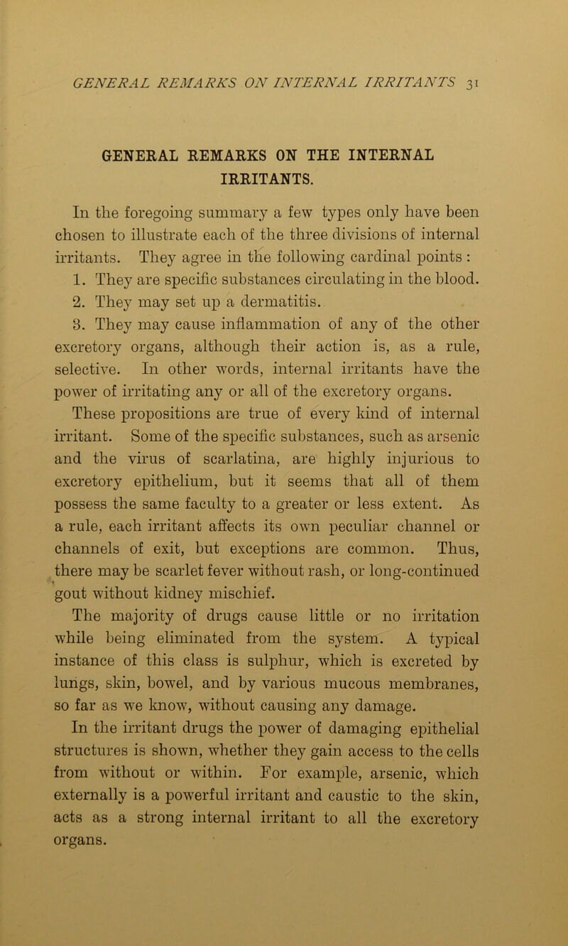 GENERAL REMARKS ON THE INTERNAL IRRITANTS. In the foregoing summary a few types only have been chosen to illustrate each of the three divisions of internal irritants. They agree in the following cardinal points : 1. They are specific substances circulating in the blood. 2. They may set up a dermatitis. 8. They may cause inflammation of any of the other excretory organs, although their action is, as a rule, selective. In other words, internal irritants have the power of irritating any or all of the excretory organs. These propositions are true of every kind of internal irritant. Some of the specific substances, such as arsenic and the virus of scarlatina, are highly injurious to excretory epithelium, but it seems that all of them possess the same faculty to a greater or less extent. As a rule, each irritant affects its own peculiar channel or channels of exit, but exceptions are common. Thus, there may be scarlet fever without rash, or long-continued % gout without kidney mischief. The majority of drugs cause little or no irritation while being eliminated from the system. A typical instance of this class is sulphur, which is excreted by lungs, skin, bowel, and by various mucous membranes, so far as we know, without causing any damage. In the irritant drugs the powder of damaging epithelial structures is shown, whether they gain access to the cells from without or within. For example, arsenic, which externally is a powerful irritant and caustic to the skin, acts as a strong internal irritant to all the excretory organs.