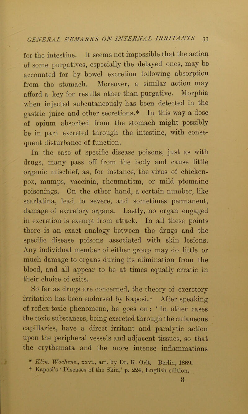 for the intestine. It seems not impossible that the action of some purgatives, especially the delayed ones, may be accounted for by bowel excretion following absorption from the stomach. Moreover, a similar action may afford a key for results other than purgative. Morphia when injected subcutaneously has been detected in the gastric juice and other secretions.* In this way a dose of opium absorbed from the stomach might possibly be in part excreted through the intestine, with conse- quent disturbance of function. In the case of specific disease poisons, just as with drugs, many pass off from the body and cause little organic mischief, as, for instance, the virus of chicken- pox, mumps, vaccinia, rheumatism, or mild ptomaine poisonings. On the other hand, a certain number, like scarlatina, lead to severe, and sometimes permanent, damage of excretory organs. Lastly, no organ engaged in excretion is exempt from attack. In all these points there is an exact analogy between the drugs and the specific disease poisons associated with skin lesions. Any individual member of either group may do little or much damage to organs during its elimination from the blood, and all appear to be at times equally erratic in their choice of exits. So far as drugs are concerned, the theory of excretory irritation has been endorsed by Kaposi, f After speaking of reflex toxic phenomena, he goes on: ‘In other cases the toxic substances, being excreted through the cutaneous capillaries, have a direct irritant and paralytic action upon the peripheral vessels and adjacent tissues, so that the erythemata and the more intense inflammations * Klin. Wochens., xxvi., art. by Dr. K. Orlt. Berlin, 1889. t Kaposi’s ‘ Diseases of the Skin,’ p. 224, English edition. 3