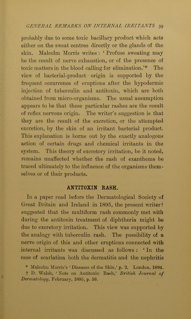 probably due to some toxic bacillary product which acts either on the sweat centres directly or the glands of the skin. Malcolm Morris writes : ‘ Profuse sweating may be the result of nerve exhaustion, or of the presence of toxic matters in the blood calling for elimination.’* The view of bacterial-product origin is supported by the frequent occurrence of eruptions after the hypodermic injection of tuberculin and antitoxin, which are both obtained from micro-organisms. The usual assumption appears to be that these particular rashes are the result of reflex nervous origin. The writer’s suggestion is that they are the result of the excretion, or the attempted excretion, by the skin of an irritant bacterial product. This explanation is borne out by the exactly analogous action of certain drugs and chemical irritants in the system. This theory of excretory irritation, be it noted, remains unaffected whether the rash of exanthems be traced ultimately to the influence of the organisms them- selves or of their products. ANTITOXIN RASH. In a paper read before the Dermatological Society of Great Britain and Ireland in 1895, the present writer! suggested that the multiform rash commonly met with during the antitoxin treatment of diphtheria might be due to excretory irritation. This view was supported by the analogy with tuberculin rash. The possibility of a nerve origin of this and other eruptions connected with internal irritants was discussed as follows : ‘ In the case of scarlatina both the dermatitis and the nephritis * Malcolm Morris’s ‘ Diseases of the Skin,’ p. 2. London, 1894. t D. Walsh, ‘ Note on Antitoxin Rash,’ British Journal of Dermatology, February, 1895, p. 59.