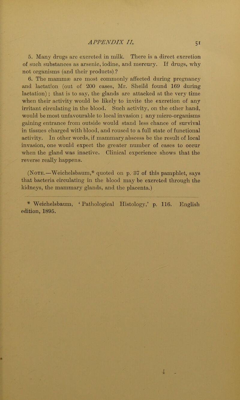 5. Many drugs are excreted in milk. There is a direct excretion of such substances as arsenic, iodine, and mercury. If drugs, why not organisms (and their products) ? 6. The mammae are most commonly affected during pregnancy and lactation (out of 200 cases, Mr. Sheild found 169 during lactation); that is to say, the glands are attacked at the very time when their activity would be likely to invite the excretion of any irritant circulating in the blood. Such activity, on the other hand, would be most unfavourable to local invasion ; any micro-organisms gaining entrance from outside would stand less chance of survival in tissues charged with blood, and roused to a full state of functional activity. In other words, if mammary abscess be the result of local invasion, one would expect the greater number of cases to occur when the gland was inactive. Clinical experience shows that the reverse really happens. (Note.—Weichelsbaum,* quoted on p. 37 of this pamphlet, says that bacteria circulating in the blood may be excreted through the kidneys, the mammary glands, and the placenta.) * Weichelsbaum, ‘ Pathological Histology,’ p. 116. English edition, 1895. 4