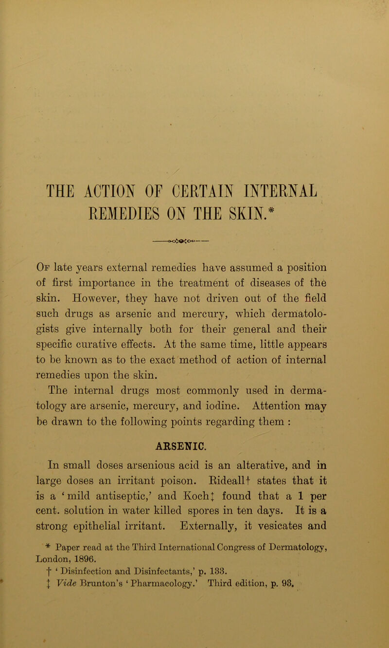 REMEDIES ON THE SKIN.* o-oXXoo Of late years external remedies have assumed a position of first importance in the treatment of diseases of the skin. However, they have not driven out of the field such drugs as arsenic and mercury, which dermatolo- gists give internally both for their general and their specific curative effects. At the same time, little appears to be known as to the exact method of action of internal remedies upon the skin. The internal drugs most commonly used in derma- tology are arsenic, mercury, and iodine. Attention may be drawn to the following points regarding them : ARSENIC. In small doses arsenious acid is an alterative, and in large doses an irritant poison. Eideallf states that it is a ‘mild antiseptic,’ and Kocht found that a 1 per cent, solution in water killed spores in ten days. It is a strong epithelial irritant. Externally, it vesicates and * Paper read at the Third International Congress of Dermatology, London, 1896. f ‘ Disinfection and Disinfectants,’ p. 133. I Vide Brunton’s ‘ Pharmacology.’ Third edition, p. 93,