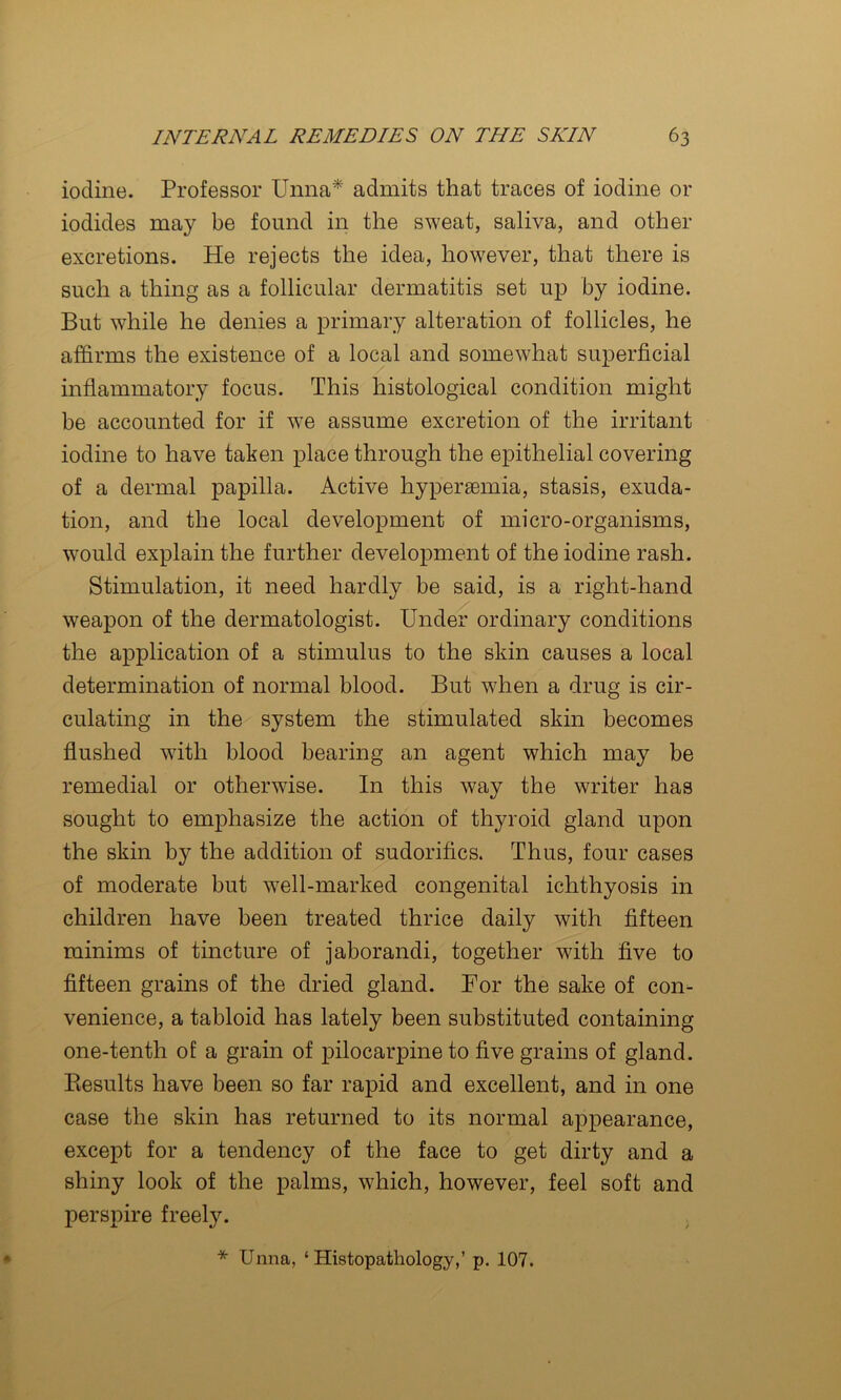 iodine. Professor Unna* admits that traces of iodine or iodides may be found in the sweat, saliva, and other excretions. He rejects the idea, however, that there is such a thing as a follicular dermatitis set up by iodine. But while he denies a primary alteration of follicles, he affirms the existence of a local and somewhat superficial inflammatory focus. This histological condition might be accounted for if we assume excretion of the irritant iodine to have taken place through the epithelial covering of a dermal papilla. Active hypersemia, stasis, exuda- tion, and the local development of micro-organisms, would explain the further development of the iodine rash. Stimulation, it need hardly be said, is a right-hand weapon of the dermatologist. Under ordinary conditions the application of a stimulus to the skin causes a local determination of normal blood. But when a drug is cir- culating in the system the stimulated skin becomes flushed with blood bearing an agent which may be remedial or otherwise. In this way the writer has sought to emphasize the action of thyroid gland upon the skin by the addition of sudorifics. Thus, four cases of moderate but well-marked congenital ichthyosis in children have been treated thrice daily with fifteen minims of tincture of jaborandi, together with five to fifteen grains of the dried gland. For the sake of con- venience, a tabloid has lately been substituted containing one-tenth of a grain of pilocarpine to five grains of gland. Eesults have been so far rapid and excellent, and in one case the skin has returned to its normal appearance, except for a tendency of the face to get dirty and a shiny look of the palms, which, however, feel soft and perspire freely. * Unna, ‘ Histopatliology,’ p. 107.