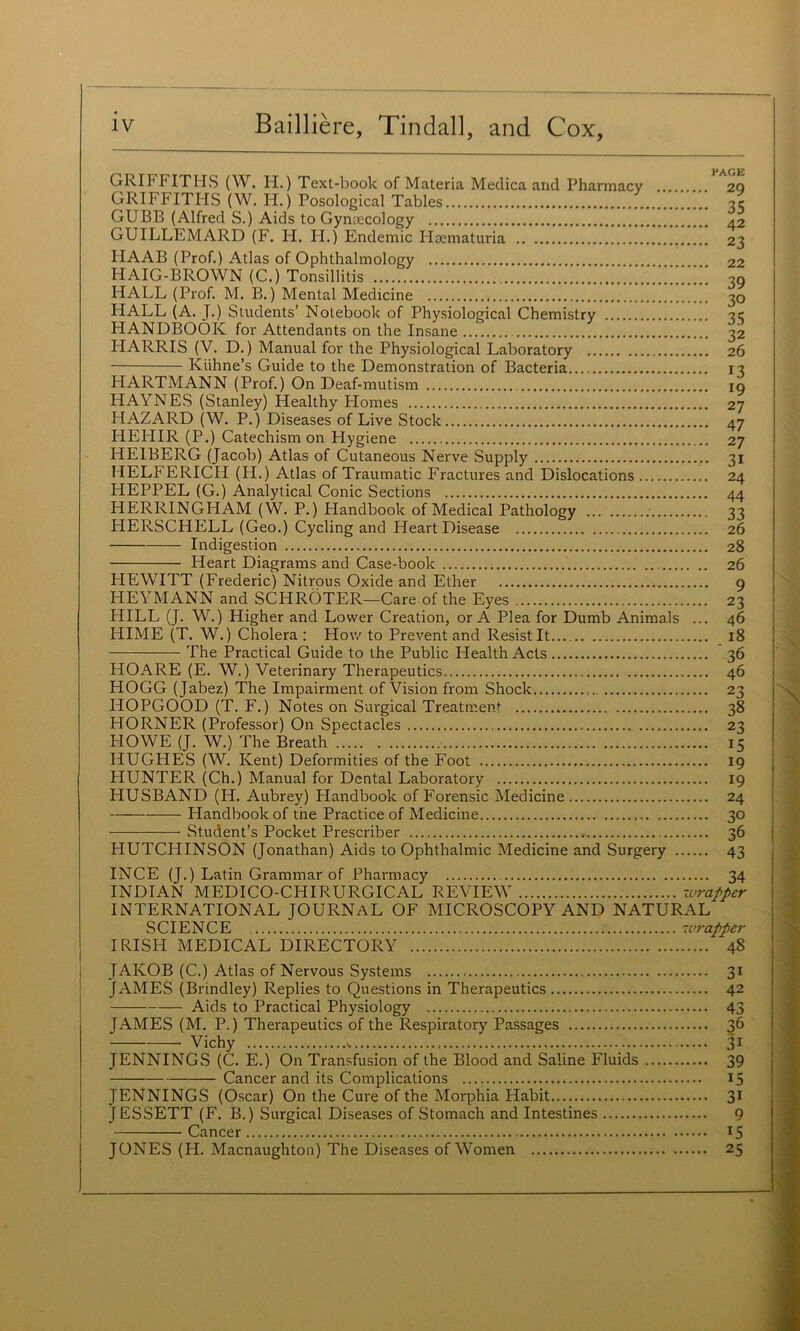 GRIFFITHS (W. H.) Text-book of Materia Medica and Pharmacy 2Q GRIFFITHS (W. H.) Posological Tables -?c GUBB (Alfred S.) Aids to Gynaecology 42 GUILLEMARD (F. H. H.) Endemic Plaematuria 23 HAAB (Prof.) Atlas of Ophthalmology 22 HAIG-BROWN (C.) Tonsillitis 30 HALL (Prof. M. B.) Mental Medicine 30 HALL (A. J.) Students’ Notebook of Physiological Chemistry 3c HANDBOOK for Attendants on the Insane 32 HARRIS (V. D.) Manual for the Physiological Laboratory 26 Kiihne’s Guide to the Demonstration of Bacteria 13 HARTMANN (Prof.) On Deaf-mutism lo HAYNES (Stanley) Healthy Plomes 27 HAZARD (W. P.) Diseases of Live Stock 47 HEHIR (P.) Catechism on Hygiene 27 HEIBERG (Jacob) Atlas of Cutaneous Nerve Supply 31 HELFERICH (H.) Atlas of Traumatic Fractures and Dislocations 24 HEPPEL (G.) Analytical Conic Sections 44 HERRINGHAM (W. P.) Handbook of Medical Pathology 33 HERSCHELL (Geo.) Cycling and Heart Disease 26 Indigestion 28 Heart Diagrams and Case-book 26 HEWITT (Frederic) Nitrous Oxide and Ether 9 HEYMANN and SCHROTER—Care of the Eyes 23 HILL (J. W.) Higher and Lower Creation, or A Plea for Dumb Animals ... 46 HIME (T. W.) Cholera ; Hov/ to Prevent and Resist It 18 The Practical Guide to the Public Health Acts 36 HOARE (E. W.) Veterinary Therapeutics 46 HOGG (Jabez) The Impairment of Vision from Shock 23 HOPGOOD (T. F.) Notes on Surgical Treatment 38 HORNER (Professor) On Spectacles 23 HOWE (J. W.) The Breath 15 HUGHES (W. Kent) Deformities of the Foot 19 HUNTER (Ch.) Manual for Dental Laboratory 19 HUSBAND (H. Aubrey) Handbook of Forensic Medicine 24 Handbook of the Practice of Medicine 30 Student’s Pocket Prescriber 36 HUTCHINSON (Jonathan) Aids to Ophthalmic Medicine and Surgery 43 INCE (J.) Latin Grammar of Pharmacy 34 INDIAN MEDICO-CHIRURGICAL REVIEW xvrapper INTERNATIONAL JOURNAL OF MICROSCOPY AND NATURAL SCIENCE ivrapper IRISPI MEDICAL DIRECTORY 48 JAKOB (C.) Atlas of Nervous Systems 31 JAMES (Brindley) Replies to Questions in Therapeutics 42 Aids to Practical Physiology 43 JAMES (M. P.) Therapeutics of the Respiratory Passages 36 Vichy 31 JENNINGS (C. E.) On Transfusion of the Blood and Saline Fluids 39 Cancer and its Complications IS JENNINGS (Oscar) On the Cure of the Morphia Habit 3* JESSETT (F. B.) Surgical Diseases of Stomach and Intestines 9 Cancer 15