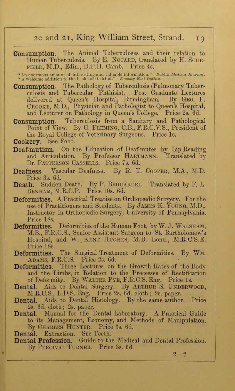 Consumption. The Animal Tuberculoses and their relation to Human Tuberculosis. By E. Nocard, translated by H. ScuR- FiELD, M.D., Edin., D.P.H. Camb, Price 4s. “An enormous amount of interesting and valuable information.”—Dublin Medical Journal. “ A welcome addition to the books of its kind.”—Bombay East Indian. Consumption. The Pathology of Tuberculosis (Pulmonary Tuber- culosis and Tubercular Phthisis). Post Graduate Lectures delivered at Queen’s Hospital, Birmingham. By Geo. E. Crooke, M.D., Physician and Pathologist to Queen’s Hospital, and Lecturer on Pathology in Queen’s College. Price 2s. 6d. Consumption. Tuberculosis from a Sanitary and Pathological Point of View. By G. Fleming, C.B., F.R.C.Y.S., President of the Eoyal College of Veterinary Surgeons. Price Is. Cookery. See Food. Deaf-mutism. On the Education of Deaf-mutes by Lip-Eeading and Articulation. By Professor Hartmann. Translated by Dr. Patterson Cassells. Price 7s. 6d. Deafness. Vascular Deafness. By E. T. Cooper, M.A., M.D. Price 3s. 6d. Death. Sudden Death. By P. Brouardel. Translated by F. L. Benham, M.E.C.P. Price 10s. 6d. Deformities. A Practical Treatise on Orthopaedic Surgery. For the use of Practitioners and Students. By James K. Young, M.D., Instructor in Orthopaedic Surgery, University of Pennsylvania. Price 18s. Deformities. Deformities of the Human Foot, by W. J. Walsham, M.B., F.E.C.S., Senior Assistant Surgeon to St. Bartholomew’s Hospital, and W. ^Kent Hughes, M.B. Lond., M.E.C.S.E. Price 18s. Deformities. The Surgical Treatment of Deformities. By Wm. Adams, F.E.C.S. Price 2s. 6d. Deformities. Three Lectures on the Growth Eates of the Body and the Limbs, in Eelation to the Processes of Eectification of Deformity. By Walter Pye, F.E.C.S. Eng. Price Is. Dental. Aids to Dental Surgery. By Arthur S. Underwood, M.E.C.S., L.D.S. Eng. Price 2s. 6d. cloth; 2s. paper. Dental. Aids to Dental Histology. By the same author. Price 2s. 6d. cloth; 2s. paper. Dental. Manual for the Dental Laboratory. A Practical Guide to its Management, Economy, and Methods of Manipulation. By Charles Hunter. Price 3s. 6d. Dental. Extraction. See Teeth. Dental Profession. Guide to the Medical and Dental Profession. By Percival Turner. Price 3s. 6d. 2—2