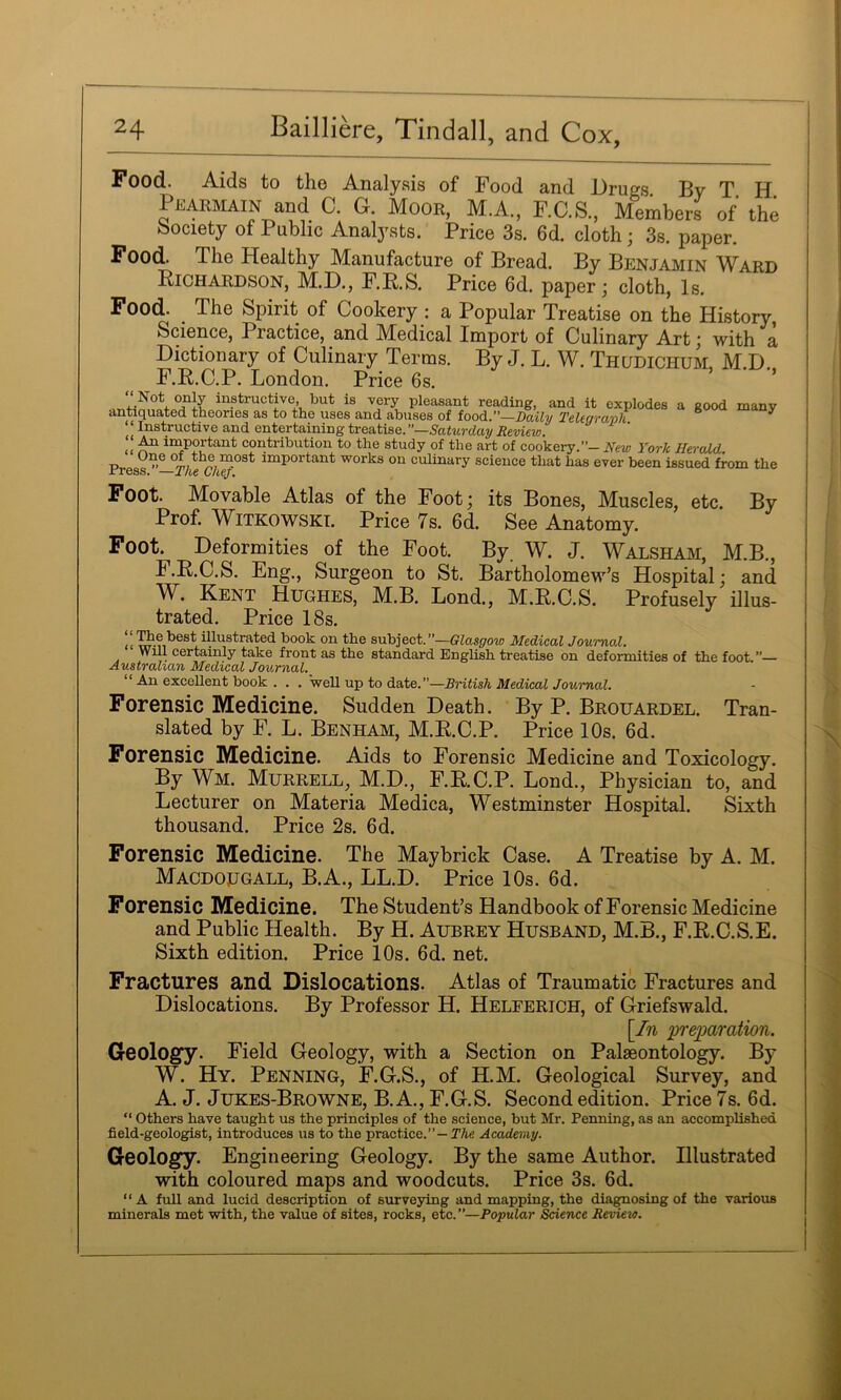 Food. Aids to the Analysis of Food and Drugs By T H Pearmain and C. G. Moor, M.A., F.C.S., Members of the ^society of Public Analysts. Price 3s. 6d. cloth ; 3s. paper. Food. The Healthy Manufacture of Bread. By Benjamin Ward Richardson, M.D., F.R.S. Price 6d. paper; cloth. Is. Food. _ The Spirit of Cookery ; a Popular Treatise on the History, Science, Practice, and Medical Import of Culinary Art; with a Dictionary of Culinary Terms. By J. L. W. Thudichum, M.D. F.R.C.P. London. Price 6s. ’ “Ptructive but is very pleasant reading, and it explodes a good many antiquated theories as to the uses and abuses of food,.—Daily Telegraph ^ ^ Instructive and entertaining treatise. ”—5aiMrdayi?eri€w. ^ important contribution to the study of the art of cookery.”- New York Herald r. important works on culinary science that has ever been issued from the irress. —The Chef, Foot. Movable Atlas of the Foot; its Bones, Muscles, etc. By Prof. WiTKOWSKi. Price 7s. 6d. See Anatomy. Foot. Deformities of the Foot. By W. J. Walsham, M.B., F.R.C.S. Eng., Surgeon to St. Bartholomew’s Hospital; and W. Kent Hughes, M.B. Lond., M.R.C.S. Profusely illus- trated. Price 18s. <( illustrated book on the subject.”—Glasgow Medical Journal. Will certainly take front as the standard English treatise on deformities of the foot.”— Australian Medical Journal. “ An excellent book . . . well up to date.”—British Medical Journal. Forensic Medicine. Sudden Death. By P. Brouardel. Tran- slated by F. L. Benham, M.R.C.P. Price 10s. 6d. Forensic Medicine. Aids to Forensic Medicine and Toxicology. By Wm. Murrell, M.D., F.R.C.P. Bond., Physician to, and Lecturer on Materia Medica, Westminster Hospital. Sixth thousand. Price 2s. 6d. Forensic Medicine. The May brick Case. A Treatise by A. M. Macdougall, B.A., LL.D. Price 10s. 6d. Forensic Medicine. The Student’s Handbook of Forensic Medicine and Public Health. By H. Aubrey Husband, M.B., F.R.C.S.E. Sixth edition. Price 10s. 6d. net. Fractures and Dislocations. Atlas of Traumatic Fractures and Dislocations. By Professor H. Helferich, of Griefswald. [In ‘preimration. Geology. Field Geology, with a Section on Palaeontology. By W. Hy. Penning, F.G.S., of H.M. Geological Survey, and A. J. Jukes-Browne, B.A., F.G.S. Second edition. Price 7s. 6d. “ others have taught us the principles of the science, but Mr. Penning, as an accomplished field-geologist, introduces us to the practice.”—PAe Academy. Geology. Engineering Geology. By the same Author. Illustrated with coloured maps and woodcuts. Price 3s. 6d. “A full and lucid description of simveying and mapping, the disposing of the various minerals met with, the value of sites, rocks, etc.”—Popular Science Revieio.