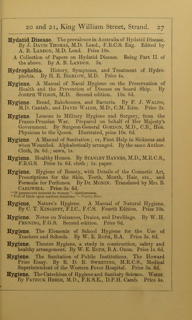 Hydatid Disease. The prevalence in Australia of Hydatid Disease. By J. Davis Thomas, M.D. Bond., F.E.C.S. Eng. Edited by A. B. Landon, M.D. Bond. Price 10s. A Collection of Papers on Hydatid Disease. Being Part IB of the above. By A. B. Bandon. 5s. Hydrophobia. History, Symptoms, and Treatment of Hydro- phobia. By H. E. Bigelow, M.D. Price 4s. Hygiene. A Manual of Naval Hygiene on the Preservation of Health and the Prevention of Disease on board Ship. By Joseph Wilson, M.D. Second edition. 10s. 6d. Hygiene. Bread, Bakehouses, and Bacteria. By F. J. Waldo, M.D. Cantab., and David Walsh, M.D., C.M. Edin. Price 2s. Hygiene. Bessons in Military Hygiene and Surgery, from the Franco-Prussian W^ar. Prepared on behalf of Her Majesty’s Government. By Surgeon-General Gordon, M.D., C.B., Hon. Physician to the Queen. Illustrated, price 10s. 6d. Hygiene. A Manual of Sanitation; or. First Help in Sickness and when Wounded. Alphabetically arranged. By the same Author. Cloth, 2s. 6d.; sewn. Is. Hygiene. Healthy Homes. By Stanley Haynes, M.D., M.E.C.S., F.E.G.S. Price Is. 6d. cloth • Is. paper. Hygiene. Hygiene of Beauty, with Details of the Cosmetic Art, Prescriptions for the Skin, Teeth, Mouth, Hair, etc., and Formulae for Perfumes. By Dr. MoNiN. Translated by Mrs. B. Cardwell. Price 3s. 6d. “ Of paramount interest to women.”—Gentlewoman. “ Full of hints upon matters feminine.”—Vanity Fair. Hygiene. Nature’s Hygiene. A Manual of Natural Hygiene. By C. T. Kingzett, F.I.C., F.C.S. Fourth Edition. Price 10s. Hygiene. Notes on Nuisances, Drains, and Dwellings. By W^. H. Penning, F.G.S. Second edition. Price 6d. Hygiene. The Elements of School Hygiene for the Use of Teachers and Schools. By W. E. Eoth, B.A. Price 3s. 6d. Hygiene. Theatre Hygiene, a study in construction, safety and healthy arrangement. By W. E. Eoth, B.A. Oxon. Price Is. 6d. Hygiene. The Sanitation of Public Institutions. The Howard Prize Essay. By E. D. E. Sweeting, M.E.C.S., Medical Superintendent of the Western Fever Hospital. Price 3s. 6d. Hygiene. The Catechism of Hygiene and Sanitary Science. Water, By Patrick Hehir, M.D., F.E.S.E., D.P.H. Camb. Price 4s.