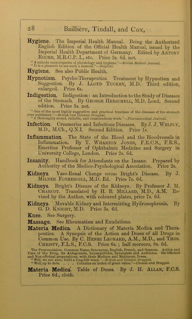 Hygiene. The Imperial Health Manual. Being the Authorized Lnglish Edition of the Official Health Manual, issued by the Imperial Health Department of Germany. Edited by Antony i Eoche, M.R.C.P. I., etc. Price 2s. 6d. net. “ A minute encyclopfedia of physiology and hygiene.”—Briiith Medical Journal. “ It is a pleasure to see such a manual.”—Hospital. Hygiene. See also Public Health. Hypnotism. Psycho-Therapeutics. Treatment by Hypnotism and ^ Suggestion. By J. Lloyd Tuckey, M.D. Third edition, enlarged. Price 6s. j Indigestion. Indigestion: an Introduction to the Study of Diseases of the Stomach. By George Herschell, M.D. Bond. Second edition. Price 5s. net. “ One of the most highly suggestive and practical treatises of the diseases of the stomach ever published.”—British and Colonial Druggist. I “A thoroughly sound, reliable, and conscientious work.”—Pharmaceutical Journal. \ Infection. Creameries and Infectious Diseases. By J. J. Welply, M.D., M.Ch., Q.N.I. Second Edition. Price Is. j Inflammation. The State of the Blood and the Bloodvessels in ! Inflammation. By T. Wharton Jones, E.R.C.S., F.R.S., ! Emeritus Professor of Ophthalmic Medicine and Surgery in I University College, London. Price 2s. 6d. ! Insanity. Handbook for Attendants on the Insane. Prepared by { Authority of the Medico-Psychological Association. Price 2s. Kidneys. Vaso-Renal Change wrsws Bright’s Disease. By J. Milner Fothergill, M.D. Ed. Price 7s. 6d. Kidneys. Bright’s Disease of the Kidneys. By Professor J. M. ' I Charcot. Translated by H. B. Millard, M.D., A.M. Re- I vised by the Author, with coloured plates, price 7s. 6d. Kidneys. ’ Movable Kidney and Intermitting Hydronephrosis. By G. D. Knight, M.D. Price 3s. 6d. Knee. See Surgery. I Massage. See Rheumatism and Exudations. ' I Materia Medica. A Dictionary of Materia Medica and Thera- ! peutics. A Synopsis of the Action and Doses of all Drugs in : Common Use. By C. Henri Leonard, A.M., M.D., and Thos. Christy, F.L.S., F.C.S. Price 6s.; half morocco, 8s. 6d. The Pronunciation, Common Name, Synonyms, English, French, and German. Action and Uses of the Drug, its Antagonists, Incompatibles, Synergists and Antidotes. Its Officinal and Non-officinal preparations, with their Medium and Maximum Doses. “Will, we are sure, fulfil a long-felt want.”—British and Colonial Druggist. “ Well.up to date. . . . Contains an index of great value.”—Chemist and Druggist. Materia Medica* Table of Doses. By J. H. Allan, F.C.S. Price 6d., cloth.
