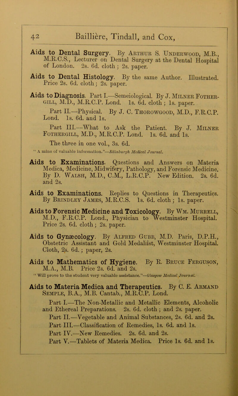 Aids to Dental Surgery. By Arthur S. Underwood, M.B., M.B.C.S., Lecturer on Dental Surgery at the Dental Hospital of London. 2s. 6d. cloth ; 2s. paper. Aids to Dental Histology. By the same Author. Illustrated. Price 2s. 6d. cloth j 2s. paper. Aids to Diagnosis. Part I.—Semeiological. By J. Milner Pother- gill, M.D., M.E,.C.P. Lond. Is. 6d. cloth ; Is. paper. Part II.—Physical. By J. C. Thorowgood, M.D., F.R.C.P. Lond. Is. 6d. and Is. Part III.—What to Ask the Patient. By J. Milner Fothergill, M.D., M.R.C.P. Lond. Is. 6d. and Is. The three in one voL, 3s. 6d. “ A mine of valuable information.”—Edinburgh Medical Journal. ; Aids to Examinations. Questions and Answers on Materia : Medica, Medicine, Midwifery, Pathology, and Forensic Medicine. • By D. Walsh, M.D., C.M., L.R.C.P. New Edition. 2s. 6d. ! and 2s. I Aids to Examinations. Replies to Questions in Therapeutics. By Brindley James, M.R.C.S. Is. 6d. cloth; Is. paper. Aids to Forensic Medicine and Toxicology. By Wm. Murrell, M.D., F.R.C.P. Lond., Physician to Westminster Hospital. Price 2s. 6d. cloth; 2s. paper. ; Aids to Gynaecology. By Alfred Cube, M.D. Paris, D.P.H., Obstetric Assistant and Gold Medallist, Westminster Hospital. Cloth, 2s. 6d.; paper, 2s. Aids to Mathematics of Hygiene. By R. Bruce Ferguson, | M.A., M.B. Price 2s. 6d. and 2s. , “ Will prove to the student very valuable assistance.”—Glasgow Medical ^Journal. Aids to Materia Medica and Therapeutics. By C. £. Armand Semple, B.A., M.B. Cantab., M.R.C.P. Lond. Part I.—The Non-Metallic and Metallic Elements, Alcoholic and Ethereal Preparations. 2s. 6d. cloth ; and 2s. paper. i Part II.—Vegetable and Animal Substances, 2s. 6d. and 2s. Part III.—Classification of Remedies, Is. 6d. and Is. Part IV.—New Remedies. 2s. 6d. and 2s. Part V.—Tablets of Materia Medica. Price Is. 6d. and Is.