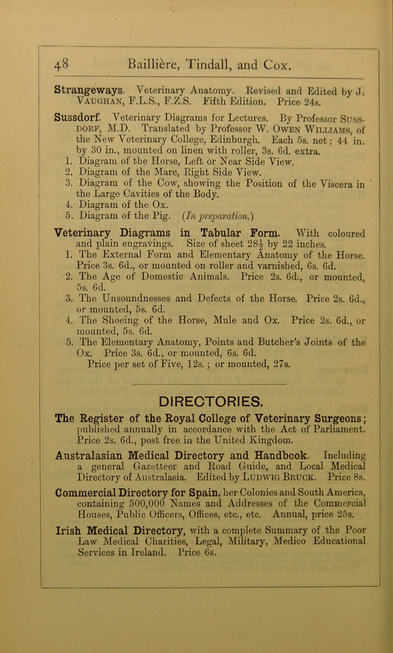 Strangeways. Veterinary Anatomy. Revised and Edited by J. Vaughan, F.L.S., F.Z.S. Fifth Edition. Price 24s. Sussdorf. Veterinary Diagrams for Lectures. By Professor Suss- DORF, M.D. Translated by Professor W. Owen Williams, of the New Veterinary College, Edinburgh. Each 5s. net; 44 in. by 30 in., mounted on linen with roller, 3s. 6d. extra. 1. Diagram of the Horse, Left or Near Side View. 2. Diagram of the Mare, Right Side View. 3. Diagram of the Cow, showing the Position of the Viscera in ' the Large Cavities of the Body. 4. Diagram of the Ox. 5. Diagram of the Pig. {In preparation.) Veterinary Diagrams in Tabular Form. With coloured and plain engravings. Size of sheet 28| by 22 inches. 1. The Externa] Form and Elementary Anatomy of the Horse. Price 3s. 6d., or mounted on roller and varnished, 6s. 6d. 2. The Age of Domestic Animals. Price 2s. 6d., or mounted, 5s. 6d. 3. The Unsoundnesses and Defects of the Horse. Price 2s. 6d., or mounted, 5s. 6d. 4. The Shoeing of the Horse, Mule and Ox. Price 2s. 6d., or mounted, 5s. 6d. 5. The Elementary Anatomy, Points and Butcher’s Joints of the Ox. Price 3s. 6d., or mounted, 6s. 6d. Price per set of Five, 12s.; or mounted, 27s. DIRECTORIES. The Register of the Royal College of Veterinary Surgeons; published annually in accordance with the Act of Parliament. Price 2s. 6d., post free in the United Kingdom. A.ustralasian Medical Directory and Handbook. Including a general Gazetteer and Road Guide, and Local Medical j Directory of Australasia. Edited by Ludwig Bruce. Price 8s. | I Commercial Directory for Spain, her Colonies and South America, I containing 500,000 Names and Addresses of the Commercial Houses, Public Officers, Offices, etc., etc. Annual, price 25s. ’ Irish Medical Directory, with a complete Summary of the Poor Law Medical Charities, Legal, Military, Medico Educational ; Services in Ireland. Price 6s. i