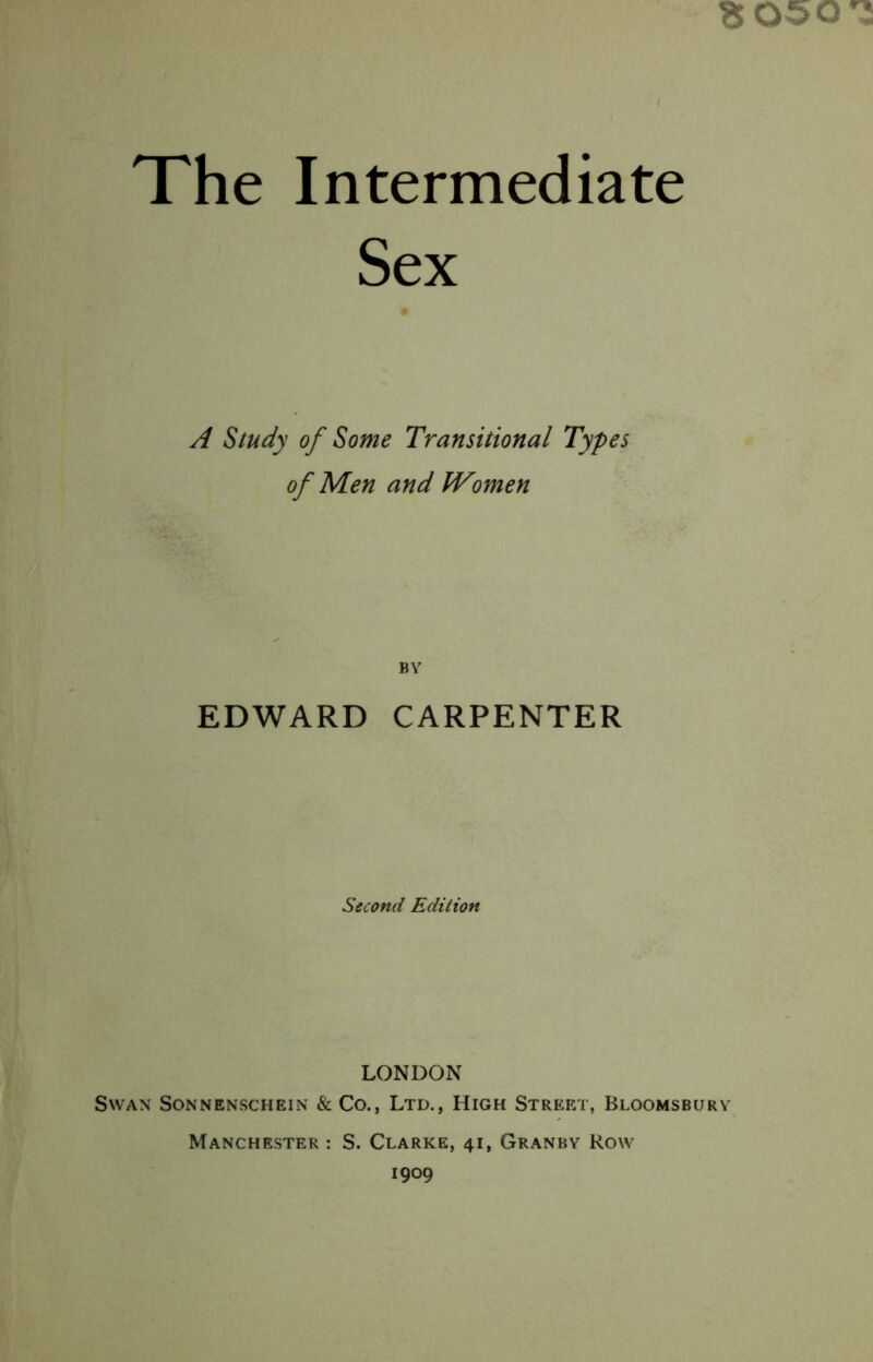 Sex 8 050^ A Study of Some Transitional Types of Men and Women BY EDWARD CARPENTER Second Edition LONDON Swan Sonnenschein &: Co., Ltd., High Street, Bloomsbury Manchester : S. Clarke, 41, Granby Row 1909