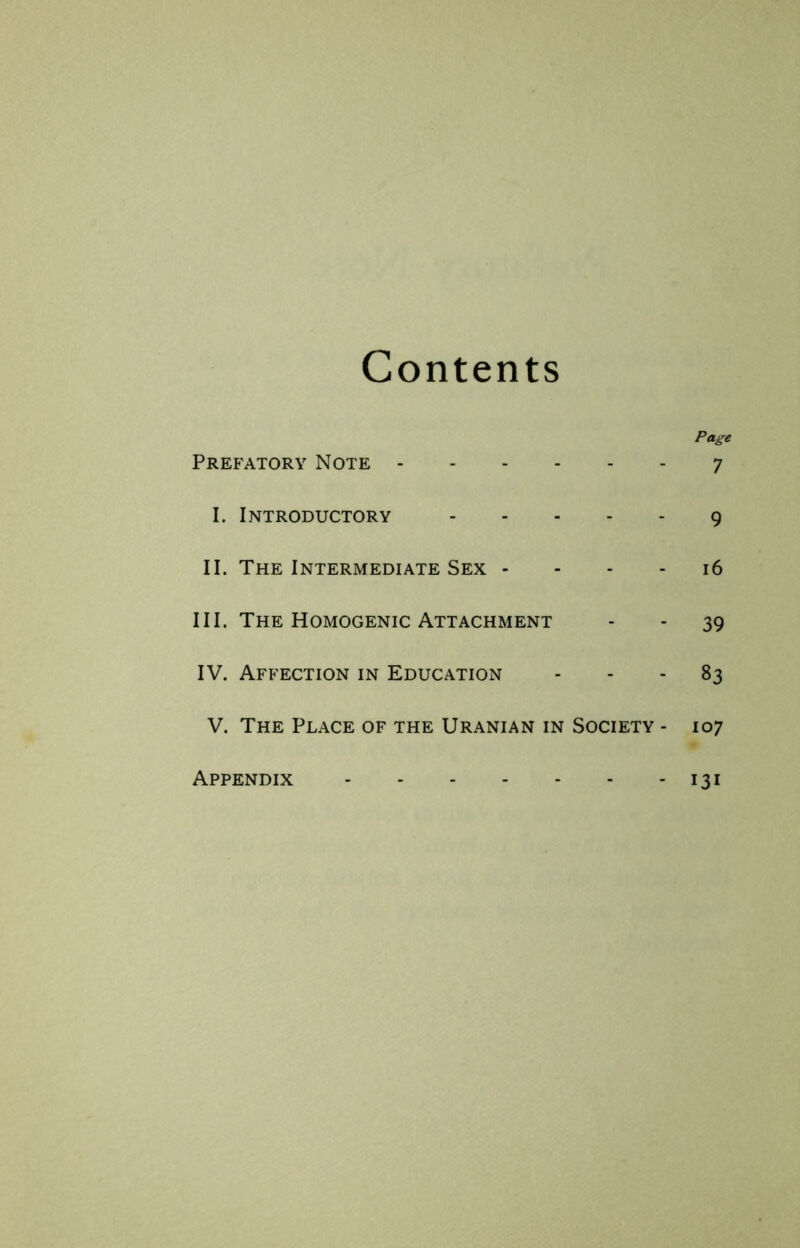 Contents Page Prefatory Note 7 I. Introductory 9 II. The Intermediate Sex - - - - 16 III. The Homogenic Attachment - - 39 IV. Affection in Education - - - 83 V. The Place of the Uranian in Society - 107 - 131 Appendix