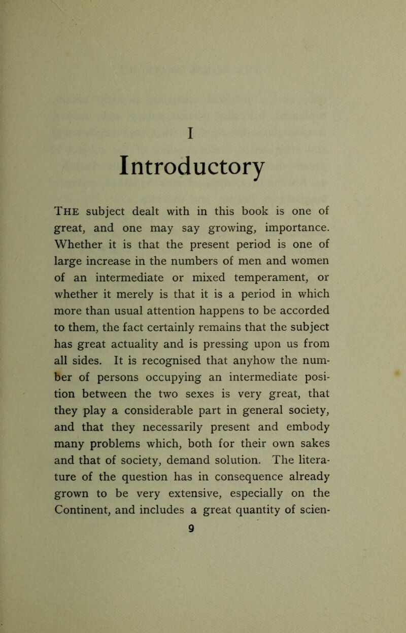 I Introductory The subject dealt with in this book is one of great, and one may say growing, importance. Whether it is that the present period is one of large increase in the numbers of men and women of an intermediate or mixed temperament, or whether it merely is that it is a period in which more than usual attention happens to be accorded to them, the fact certainly remains that the subject has great actuality and is pressing upon us from all sides. It is recognised that anyhow the num- ber of persons occupying an intermediate posi- tion between the two sexes is very great, that they play a considerable part in general society, and that they necessarily present and embody many problems which, both for their own sakes and that of society, demand solution. The litera- ture of the question has in consequence already grown to be very extensive, especially on the Continent, and includes a great quantity of scien-