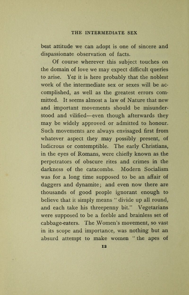 best attitude we can adopt is one of sincere and dispassionate observation of facts. Of course wherever this subject touches on the domain of love we may expect difficult queries to arise. Ye^t it is here probably that the noblest work of the intermediate sex or sexes will be ac- complished, as well as the greatest errors com- mitted. It seems almost a law of Nature that new and important movements should be misunder- stood and vilified—even though afterwards they may be widely approved or admitted to honour. Such movements are always envisaged first from whatever aspect they may possibly present, of ludicrous or contemptible. The early Christians, in the eyes of Romans, were chiefly known as the perpetrators of obscure rites and crimes in the darkness of the catacombs. Modern Socialism was for a long time supposed to be an affair of daggers and dynamite; and even now there are thousands of good people ignorant enough to believe that it simply means “ divide up all round, and each take his threepenny bit.” Vegetarians were supposed to be a feeble and brainless set of cabbage-eaters. The Women’s movement, so vast in its scope and importance, was nothing but an absurd attempt to make women ‘‘ the apes of