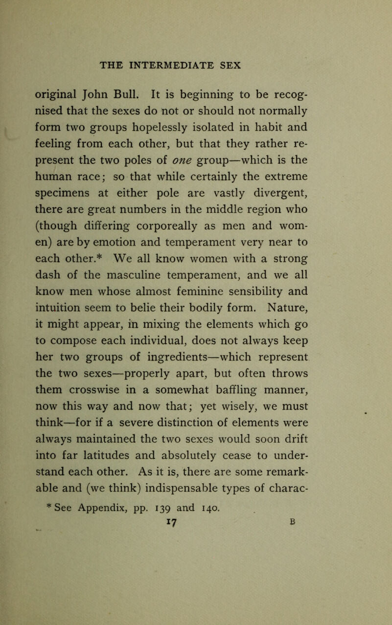 original John Bull. It is beginning to be recog- nised that the sexes do not or should not normally form two groups hopelessly isolated in habit and feeling from each other, but that they rather re- present the two poles of one group—which is the human race; so that while certainly the extreme specimens at either pole are vastly divergent, there are great numbers in the middle region who (though differing corporeally as men and wom- en) are by emotion and temperament very near to each other.* We all know women with a strong dash of the masculine temperament, and we all know men whose almost feminine sensibility and intuition seem to belie their bodily form. Nature, it might appear, in mixing the elements which go to compose each individual, does not always keep her two groups of ingredients—which represent the two sexes—properly apart, but often throws them crosswise in a somewhat baffling manner, now this way and now that; yet wisely, we must think—for if a severe distinction of elements were always maintained the two sexes would soon drift into far latitudes and absolutely cease to under- stand each other. As it is, there are some remark- able and (we think) indispensable types of charac- * See Appendix, pp. 139 and 140.