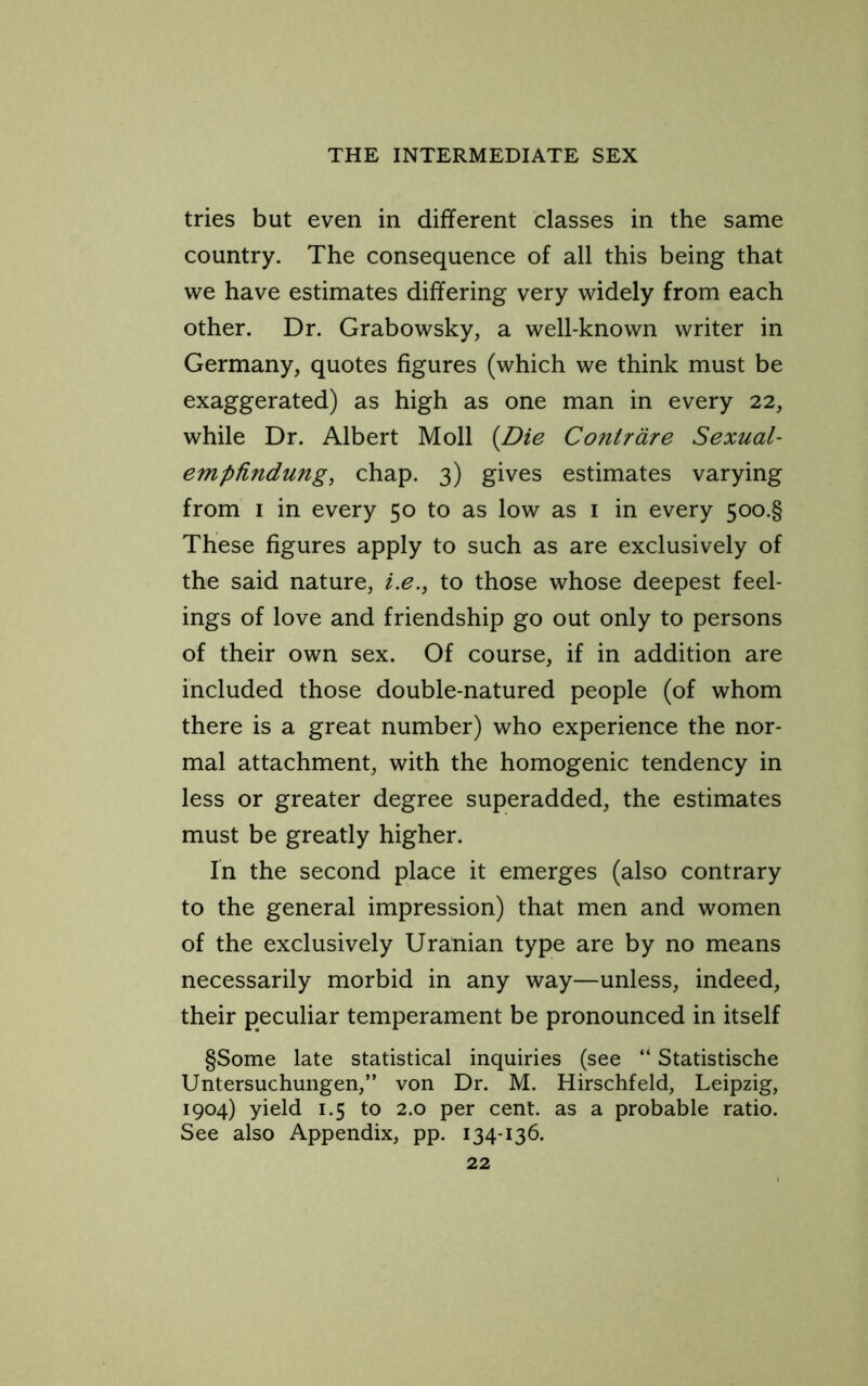 tries but even in different classes in the same country. The consequence of all this being that we have estimates differing very widely from each other. Dr. Grabowsky, a well-known writer in Germany, quotes figures (which we think must be exaggerated) as high as one man in every 22, while Dr. Albert Moll {Die Contrdre Sexual- empfindung, chap. 3) gives estimates varying from I in every 50 to as low as i in every 5oo.§ These figures apply to such as are exclusively of the said nature, i.e.^ to those whose deepest feel- ings of love and friendship go out only to persons of their own sex. Of course, if in addition are included those double-natured people (of whom there is a great number) who experience the nor- mal attachment, with the homogenic tendency in less or greater degree superadded, the estimates must be greatly higher. In the second place it emerges (also contrary to the general impression) that men and women of the exclusively Uranian type are by no means necessarily morbid in any way—unless, indeed, their peculiar temperament be pronounced in itself §Some late statistical inquiries (see “ Statistische Untersuchungen,” von Dr. M. Hirschfeld, Leipzig, 1904) yield 1.5 to 2.0 per cent, as a probable ratio. See also Appendix, pp. 134-136.