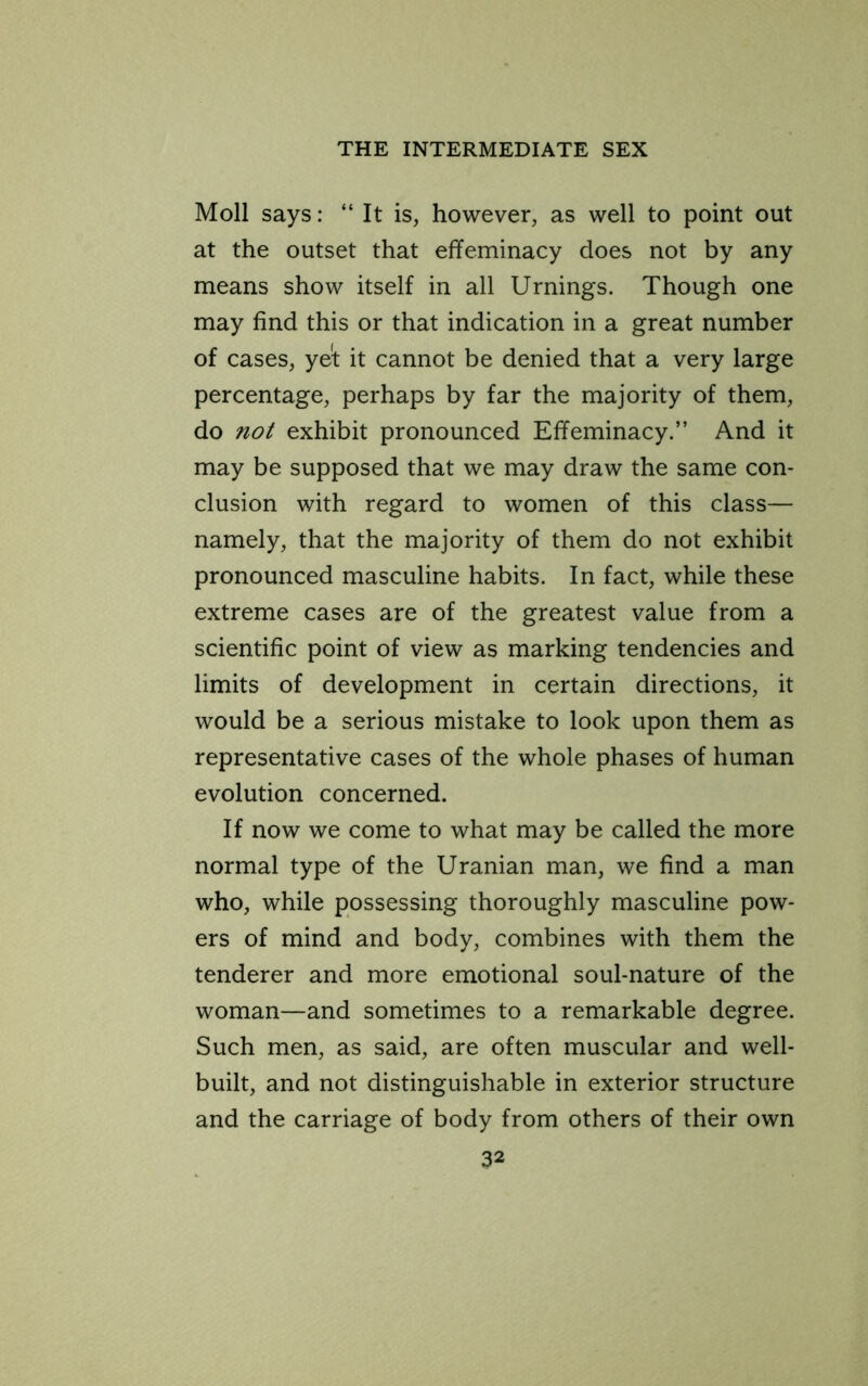 Moll says: “ It is, however, as well to point out at the outset that effeminacy does not by any means show itself in all Urnings. Though one may find this or that indication in a great number of cases, ye't it cannot be denied that a very large percentage, perhaps by far the majority of them, do not exhibit pronounced Effeminacy.” And it may be supposed that we may draw the same con- clusion with regard to women of this class— namely, that the majority of them do not exhibit pronounced masculine habits. In fact, while these extreme cases are of the greatest value from a scientific point of view as marking tendencies and limits of development in certain directions, it would be a serious mistake to look upon them as representative cases of the whole phases of human evolution concerned. If now we come to what may be called the more normal type of the Uranian man, we find a man who, while possessing thoroughly masculine pow- ers of mind and body, combines with them the tenderer and more emotional soul-nature of the woman—and sometimes to a remarkable degree. Such men, as said, are often muscular and well- built, and not distinguishable in exterior structure and the carriage of body from others of their own