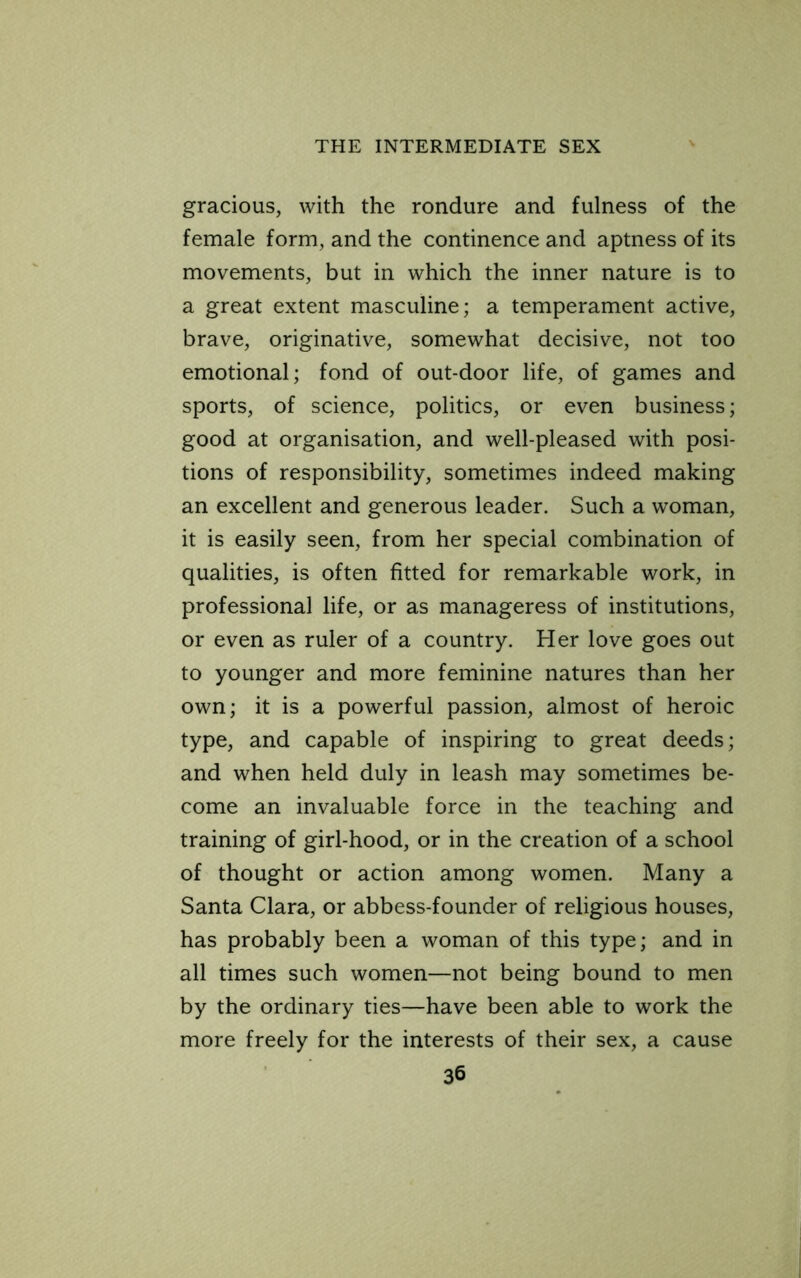 gracious, with the rondure and fulness of the female form, and the continence and aptness of its movements, but in which the inner nature is to a great extent masculine; a temperament active, brave, originative, somewhat decisive, not too emotional; fond of out-door life, of games and sports, of science, politics, or even business; good at organisation, and well-pleased with posi- tions of responsibility, sometimes indeed making an excellent and generous leader. Such a woman, it is easily seen, from her special combination of qualities, is often fitted for remarkable work, in professional life, or as manageress of institutions, or even as ruler of a country. Her love goes out to younger and more feminine natures than her own; it is a powerful passion, almost of heroic type, and capable of inspiring to great deeds; and when held duly in leash may sometimes be- come an invaluable force in the teaching and training of girl-hood, or in the creation of a school of thought or action among women. Many a Santa Clara, or abbess-founder of religious houses, has probably been a woman of this type; and in all times such women—not being bound to men by the ordinary ties—have been able to work the more freely for the interests of their sex, a cause