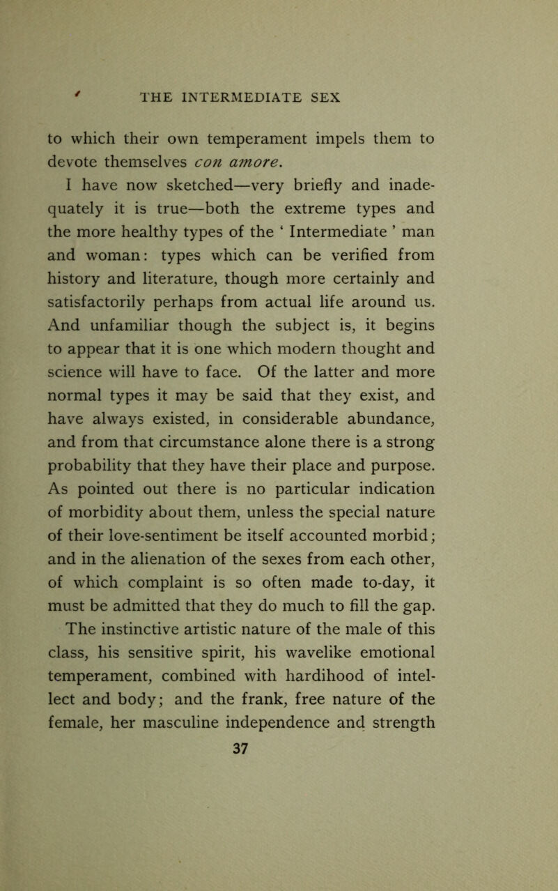 to which their own temperament impels them to devote themselves con amore. I have now sketched—very briefly and inade- quately it is true—both the extreme types and the more healthy types of the ‘ Intermediate ’ man and woman: types which can be verified from history and literature, though more certainly and satisfactorily perhaps from actual life around us. And unfamiliar though the subject is, it begins to appear that it is one which modern thought and science will have to face. Of the latter and more normal types it may be said that they exist, and have always existed, in considerable abundance, and from that circumstance alone there is a strong probability that they have their place and purpose. As pointed out there is no particular indication of morbidity about them, unless the special nature of their love-sentiment be itself accounted morbid; and in the alienation of the sexes from each other, of which complaint is so often made to-day, it must be admitted that they do much to fill the gap. The instinctive artistic nature of the male of this class, his sensitive spirit, his wavelike emotional temperament, combined with hardihood of intel- lect and body; and the frank, free nature of the female, her masculine independence and strength