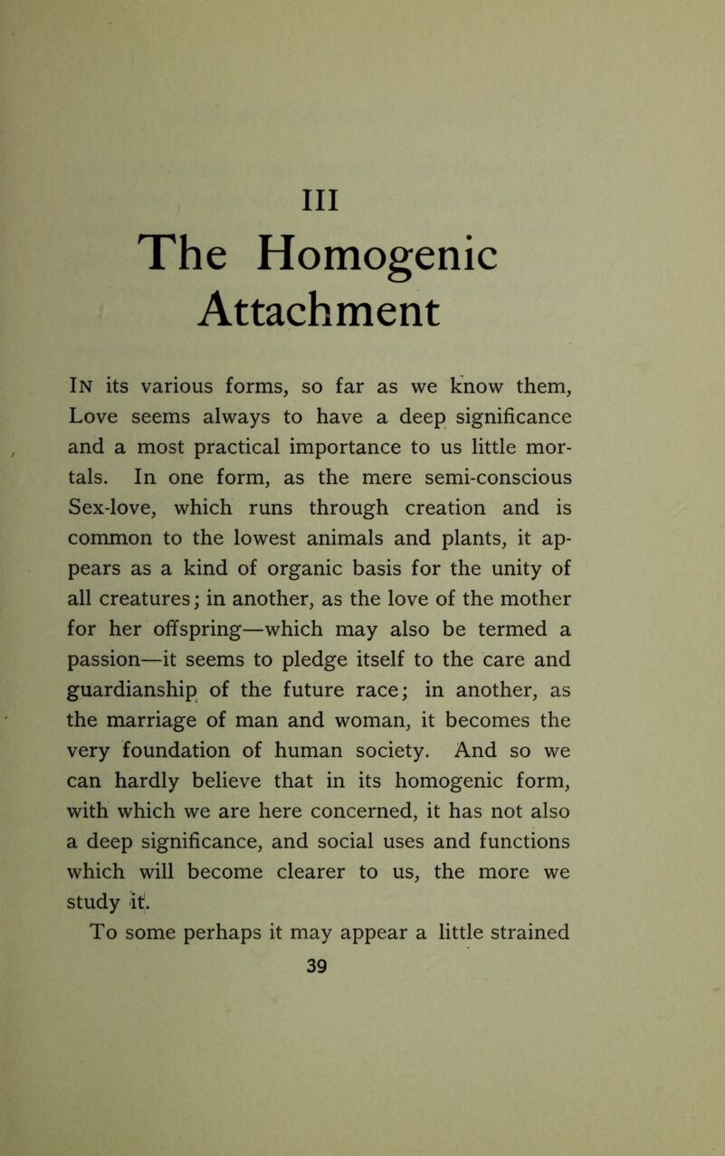 Ill The Homogenic Attachment In its various forms, so far as we know them, Love seems always to have a deep significance and a most practical importance to us little mor- tals. In one form, as the mere semi-conscious Sex-love, which runs through creation and is common to the lowest animals and plants, it ap- pears as a kind of organic basis for the unity of all creatures; in another, as the love of the mother for her offspring—which may also be termed a passion—it seems to pledge itself to the care and guardianship of the future race; in another, as the marriage of man and woman, it becomes the very foundation of human society. And so we can hardly believe that in its homogenic form, with which we are here concerned, it has not also a deep significance, and social uses and functions which will become clearer to us, the more we study it. To some perhaps it may appear a little strained