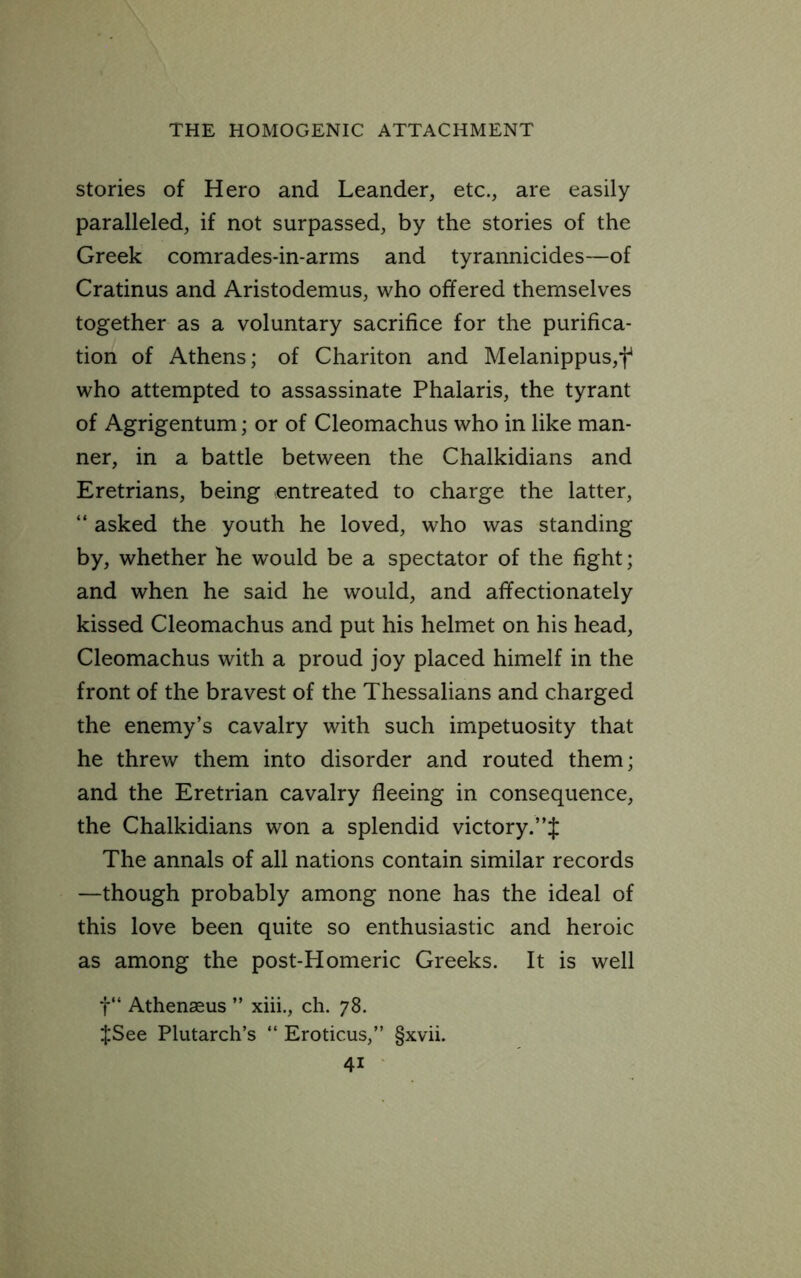 stories of Hero and Leander, etc., are easily paralleled, if not surpassed, by the stories of the Greek comrades-in-arms and tyrannicides—of Cratinus and Aristodemus, who offered themselves together as a voluntary sacrifice for the purifica- tion of Athens; of Chariton and Melanippus,f who attempted to assassinate Phalaris, the tyrant of Agrigentum; or of Cleomachus who in like man- ner, in a battle between the Chalkidians and Eretrians, being entreated to charge the latter, “ asked the youth he loved, who was standing by, whether he would be a spectator of the fight; and when he said he would, and affectionately kissed Cleomachus and put his helmet on his head, Cleomachus with a proud joy placed himelf in the front of the bravest of the Thessalians and charged the enemy’s cavalry with such impetuosity that he threw them into disorder and routed them; and the Eretrian cavalry fleeing in consequence, the Chalkidians won a splendid victory.”J The annals of all nations contain similar records —though probably among none has the ideal of this love been quite so enthusiastic and heroic as among the post-Homeric Greeks. It is well t“ Athenseus ” xiii., ch. 78. $See Plutarch’s “ Eroticus,” §xvii.