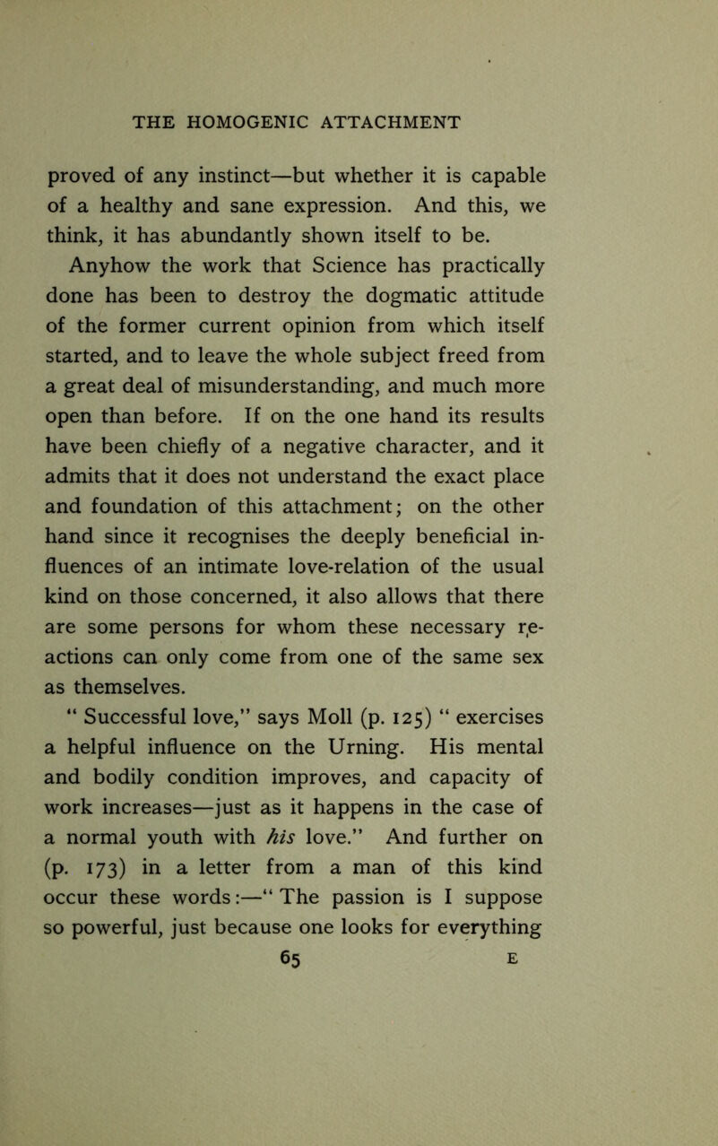 proved of any instinct—but whether it is capable of a healthy and sane expression. And this, we think, it has abundantly shown itself to be. Anyhow the work that Science has practically done has been to destroy the dogmatic attitude of the former current opinion from which itself started, and to leave the whole subject freed from a great deal of misunderstanding, and much more open than before. If on the one hand its results have been chiefly of a negative character, and it admits that it does not understand the exact place and foundation of this attachment; on the other hand since it recognises the deeply beneficial in- fluences of an intimate love-relation of the usual kind on those concerned, it also allows that there are some persons for whom these necessary r,e- actions can only come from one of the same sex as themselves. “ Successful love,” says Moll (p. 125) “ exercises a helpful influence on the Urning. His mental and bodily condition improves, and capacity of work increases—just as it happens in the case of a normal youth with his love.” And further on (p, 173) in a letter from a man of this kind occur these words:—‘‘ The passion is I suppose so powerful, just because one looks for everything