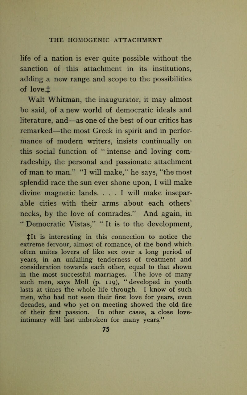 life of a nation is ever quite possible without the sanction of this attachment in its institutions, adding a new range and scope to the possibilities of love.J Walt Whitman, the inaugurator, it may almost be said, of a new world of democratic ideals and literature, and—as one of the best of our critics has remarked—the most Greek in spirit and in perfor- mance of modern writers, insists continually on this social function of “ intense and loving com- radeship, the personal and passionate attachment of man to man.” “I will make,” he says, ‘‘the most splendid race the sun ever shone upon, I will make divine magnetic lands. ... I will make insepar- able cities with their arms about each others’ necks, by the love of comrades.” And again, in ‘‘ Democratic Vistas,” ‘‘ It is to the development, $It is interesting in this connection to notice the extreme fervour, almost of romance, of the bond which often unites lovers of like sex over a long period of years, in an unfailing tenderness of treatment and consideration towards each other, equal to that shown in the most successful marriages. The love of many such men, says Mpll (p. 119), “developed in youth lasts at times the whole life through. I know of such men, who had not seen their first love for years, even decades, and who yet on meeting showed the old fire of their first passion. In other cases, a close love- intimacy will last unbroken for many years.”