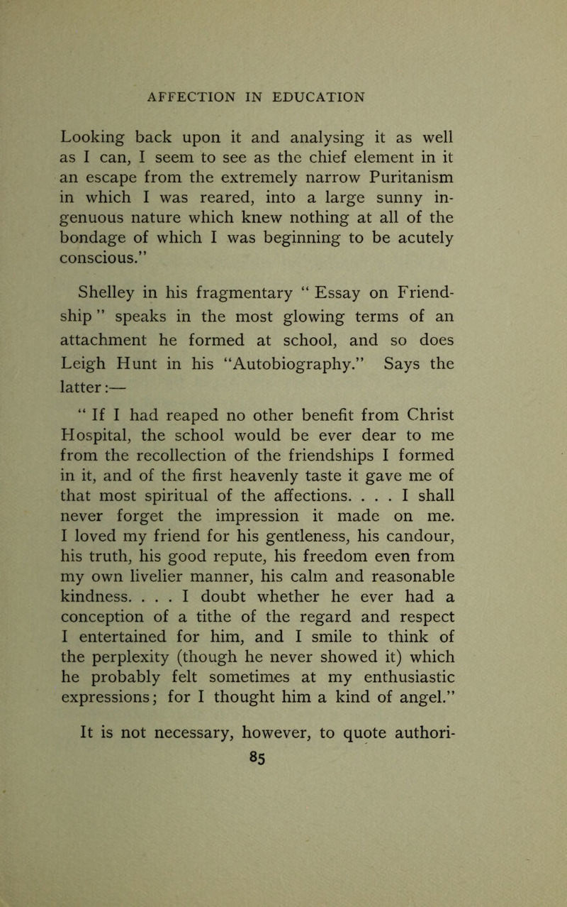 Looking back upon it and analysing it as well as I can, I seem to see as the chief element in it an escape from the extremely narrow Puritanism in which I was reared, into a large sunny in- genuous nature which knew nothing at all of the bondage of which I was beginning to be acutely conscious.” Shelley in his fragmentary “ Essay on Friend- ship ” speaks in the most glowing terms of an attachment he formed at school, and so does Leigh Hunt in his “Autobiography.” Says the latter:— “ If I had reaped no other benefit from Christ Hospital, the school would be ever dear to me from the recollection of the friendships I formed in it, and of the first heavenly taste it gave me of that most spiritual of the affections. ... I shall never forget the impression it made on me. I loved my friend for his gentleness, his candour, his truth, his good repute, his freedom even from my own livelier manner, his calm and reasonable kindness. ... I doubt whether he ever had a conception of a tithe of the regard and respect I entertained for him, and I smile to think of the perplexity (though he never showed it) which he probably felt sometimes at my enthusiastic expressions; for I thought him a kind of angel.” It is not necessary, however, to quote authori-